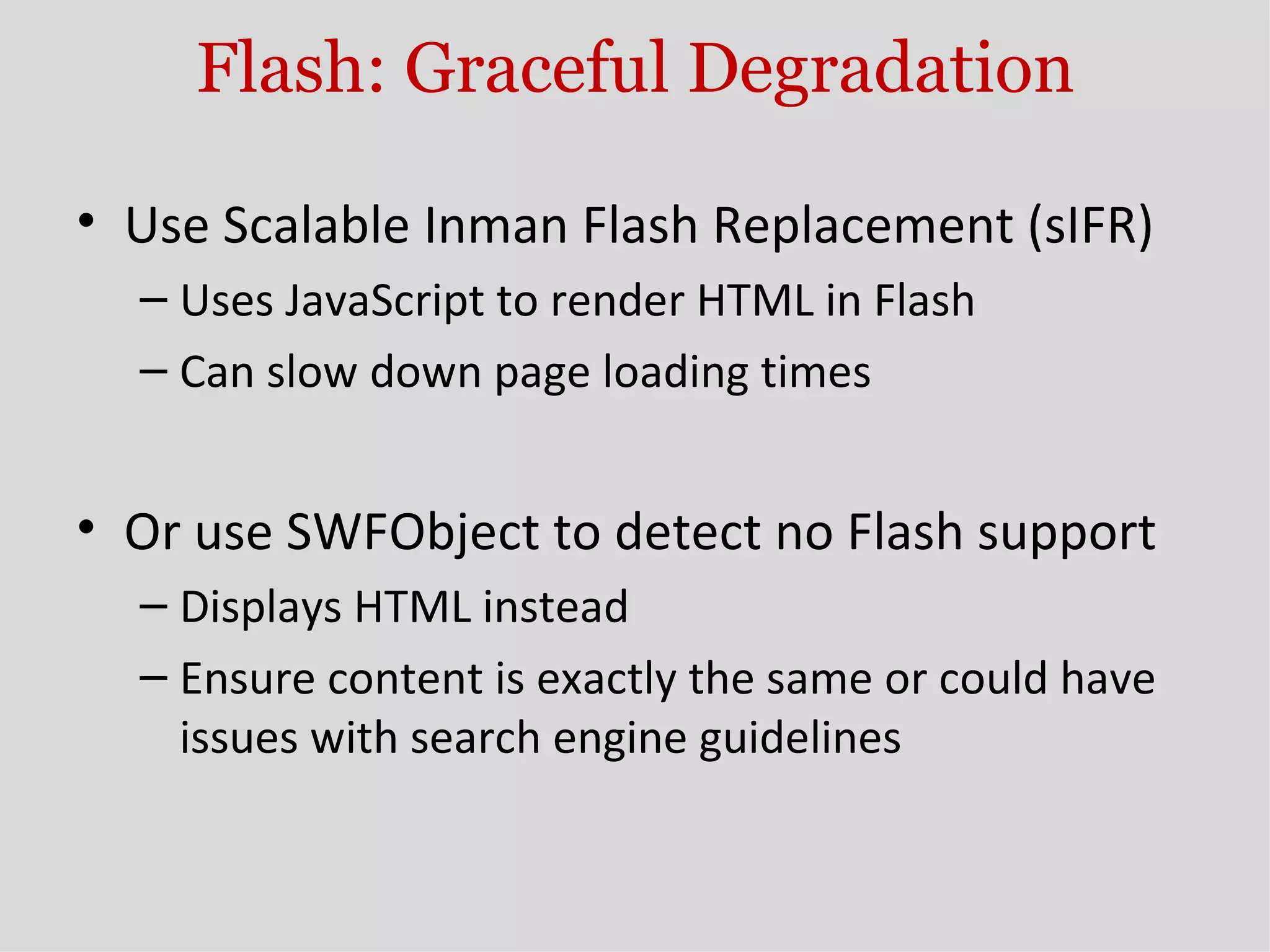 Flash: Graceful Degradation Use Scalable Inman Flash Replacement (sIFR) Uses JavaScript to render HTML in Flash Can slow down page loading times Or use SWFObject to detect no Flash support Displays HTML instead Ensure content is exactly the same or could have issues with search engine guidelines 