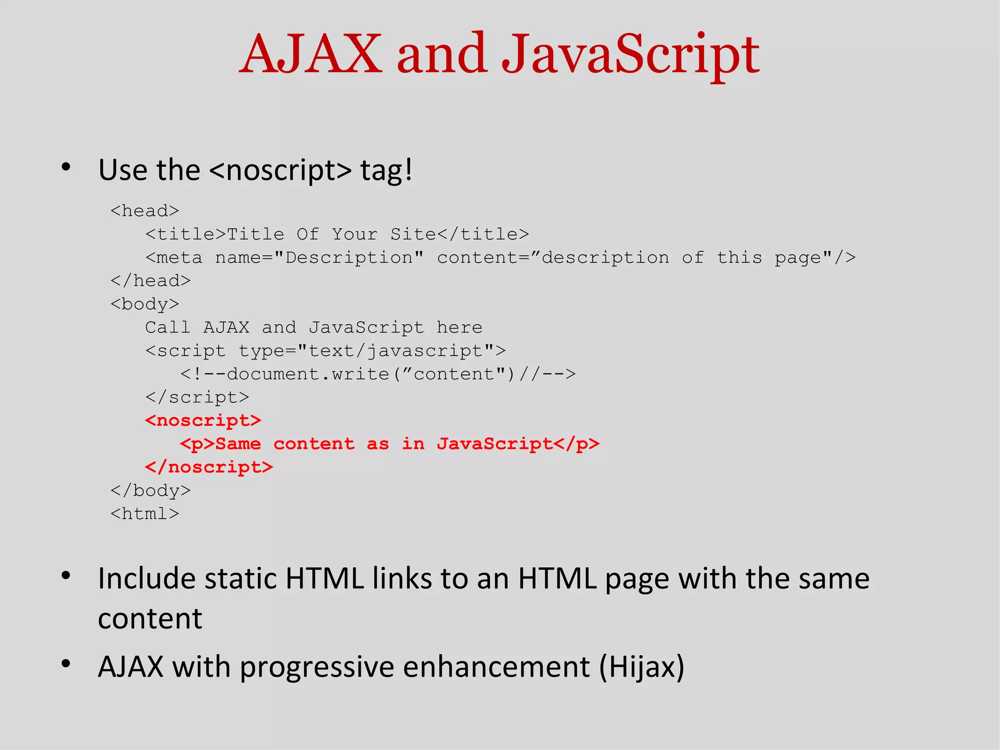 AJAX and JavaScript Use the <noscript> tag! <head> <title>Title Of Your Site</title> <meta name=&quot;Description&quot; content=”description of this page&quot;/> </head> <body> Call AJAX and JavaScript here <script type=&quot;text/javascript&quot;> <!--document.write(”content&quot;)//--> </script> <noscript> <p>Same content as in JavaScript</p> </noscript> </body> <html> Include static HTML links to an HTML page with the same content AJAX with progressive enhancement (Hijax) 