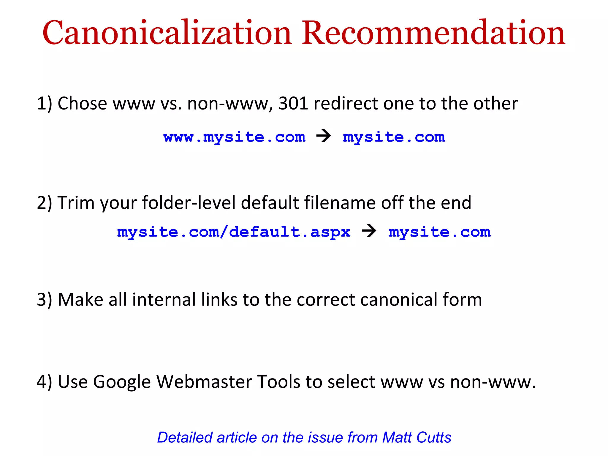 Canonicalization Recommendation 1) Chose www vs. non-www, 301 redirect one to the other Detailed article on the issue from Matt Cutts www.mysite.com      mysite.com  3) Make all internal links to the correct canonical form 4) Use Google Webmaster Tools to select www vs non-www. 2) Trim your folder-level default filename off the end mysite.com/default.aspx      mysite.com  