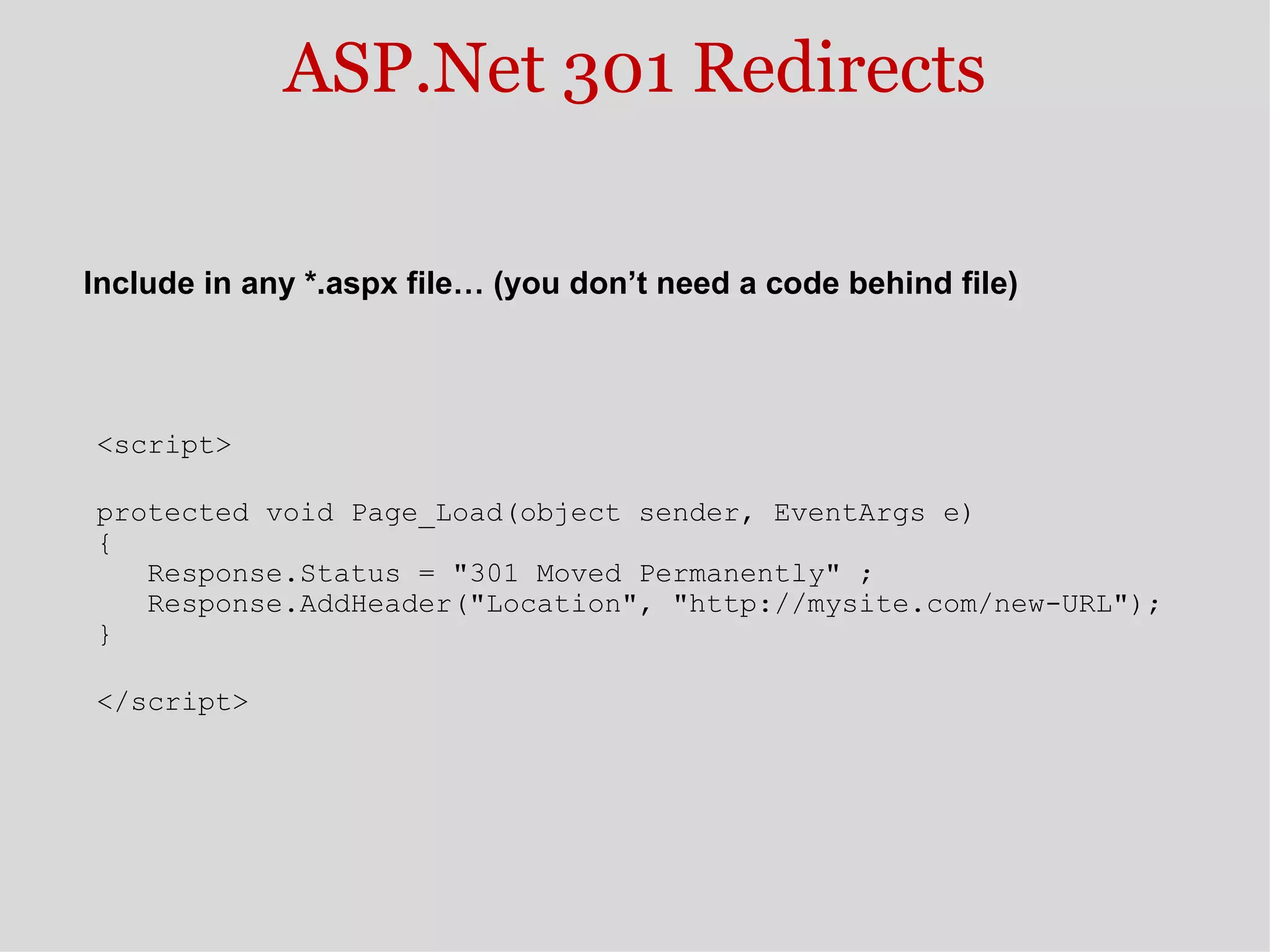 ASP.Net 301 Redirects <script> protected void Page_Load(object sender, EventArgs e)  {     Response.Status = &quot;301 Moved Permanently&quot; ;     Response.AddHeader(&quot;Location&quot;, &quot;http://mysite.com/new-URL&quot;);  } </script> Include in any *.aspx file… (you don’t need a code behind file) 