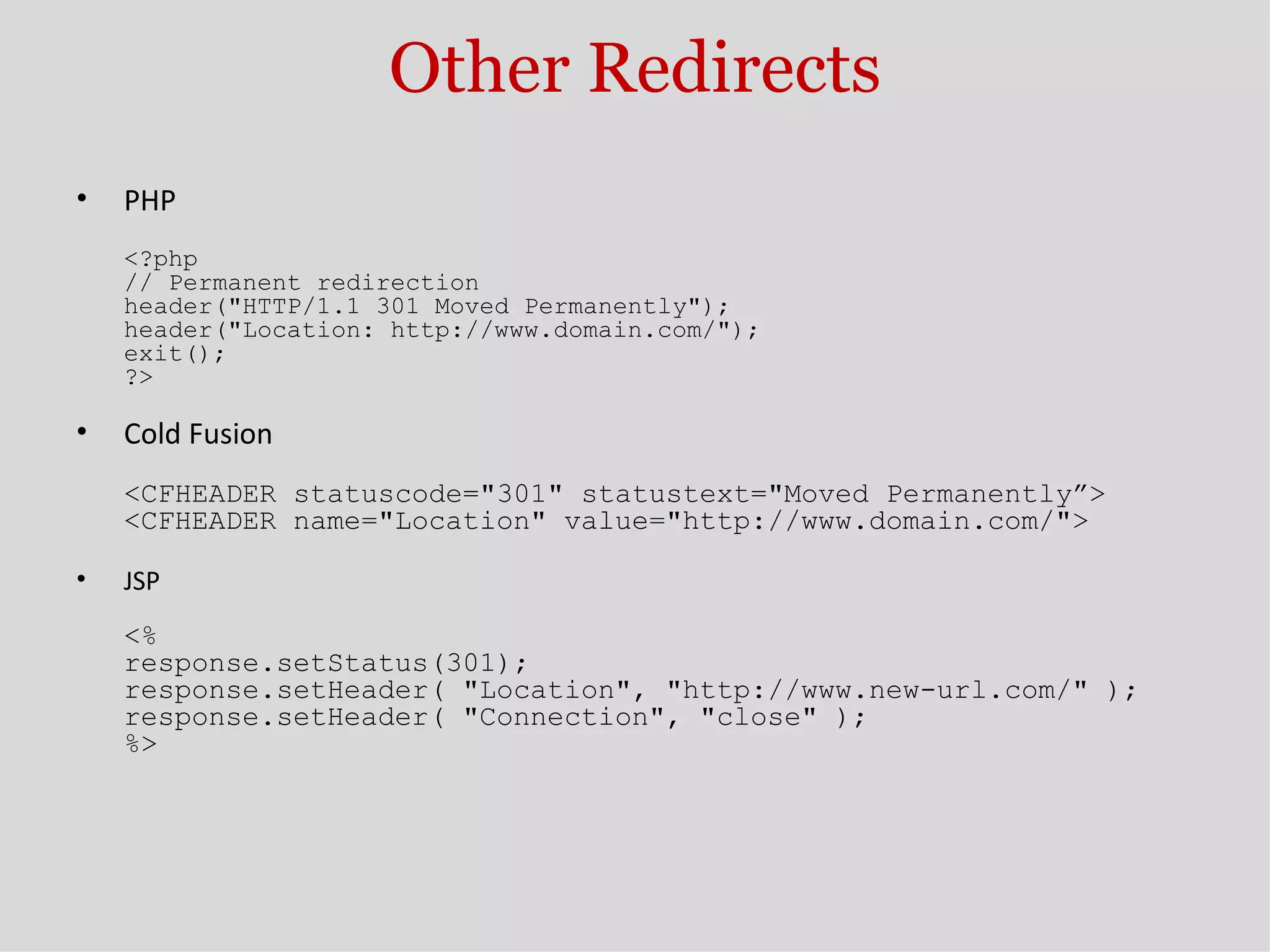 Other Redirects PHP <?php // Permanent redirection header(&quot;HTTP/1.1 301 Moved Permanently&quot;); header(&quot;Location: http://www.domain.com/&quot;); exit(); ?> Cold Fusion <CFHEADER statuscode=&quot;301&quot; statustext=&quot;Moved Permanently”> <CFHEADER name=&quot;Location&quot; value=&quot;http://www.domain.com/&quot;> JSP <% response.setStatus(301); response.setHeader( &quot;Location&quot;, &quot;http://www.new-url.com/&quot; ); response.setHeader( &quot;Connection&quot;, &quot;close&quot; ); %> 