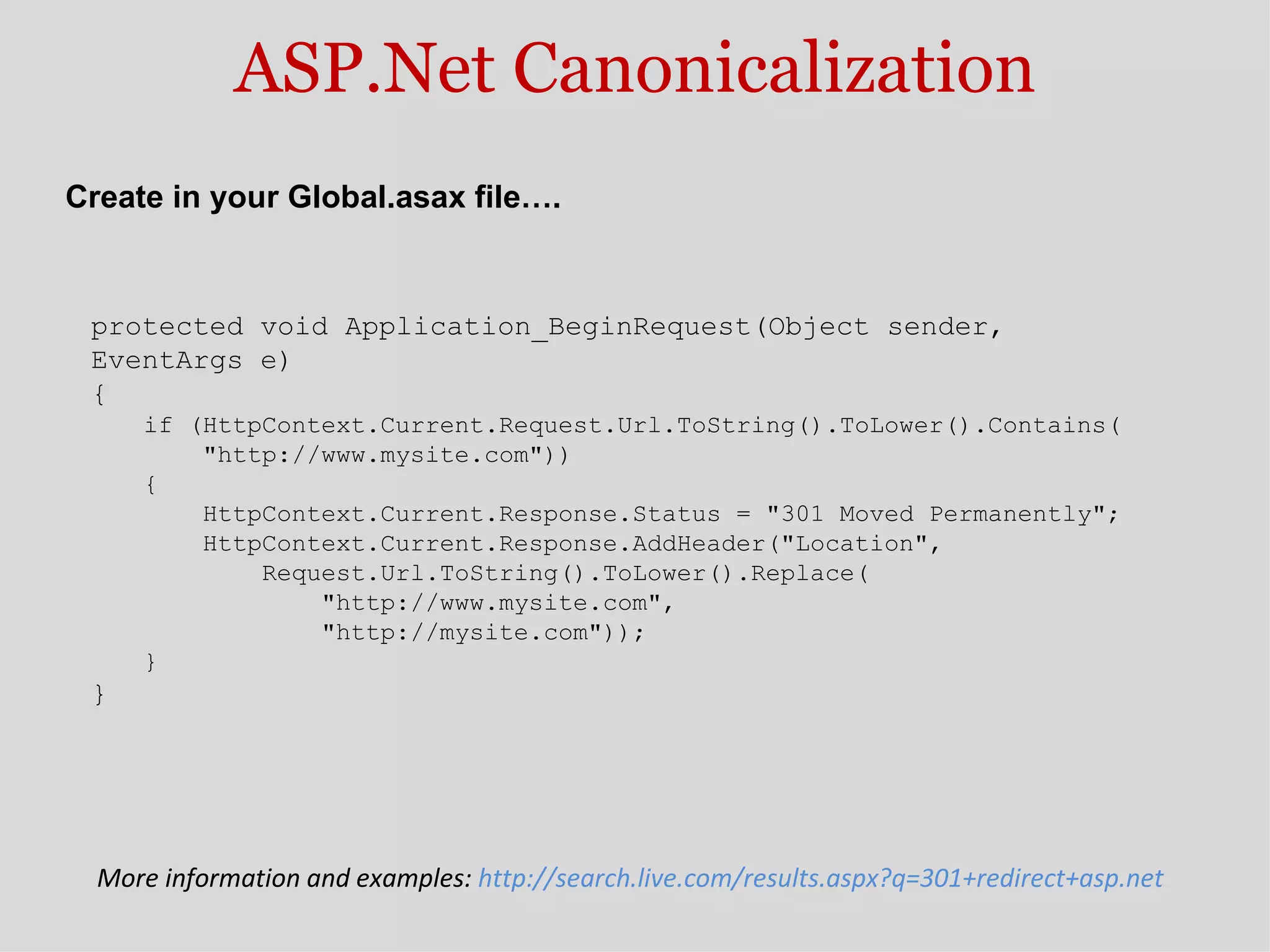 ASP.Net Canonicalization protected void Application_BeginRequest(Object sender,  EventArgs e)  {  if (HttpContext.Current.Request.Url.ToString().ToLower().Contains(       &quot;http://www.mysite.com&quot;))  {       HttpContext.Current.Response.Status = &quot;301 Moved Permanently&quot;;       HttpContext.Current.Response.AddHeader(&quot;Location&quot;,           Request.Url.ToString().ToLower().Replace(               &quot;http://www.mysite.com&quot;,               &quot;http://mysite.com&quot;));  } } Create in your Global.asax file…. More information and examples:  http://search.live.com/results.aspx?q=301+redirect+asp.net  