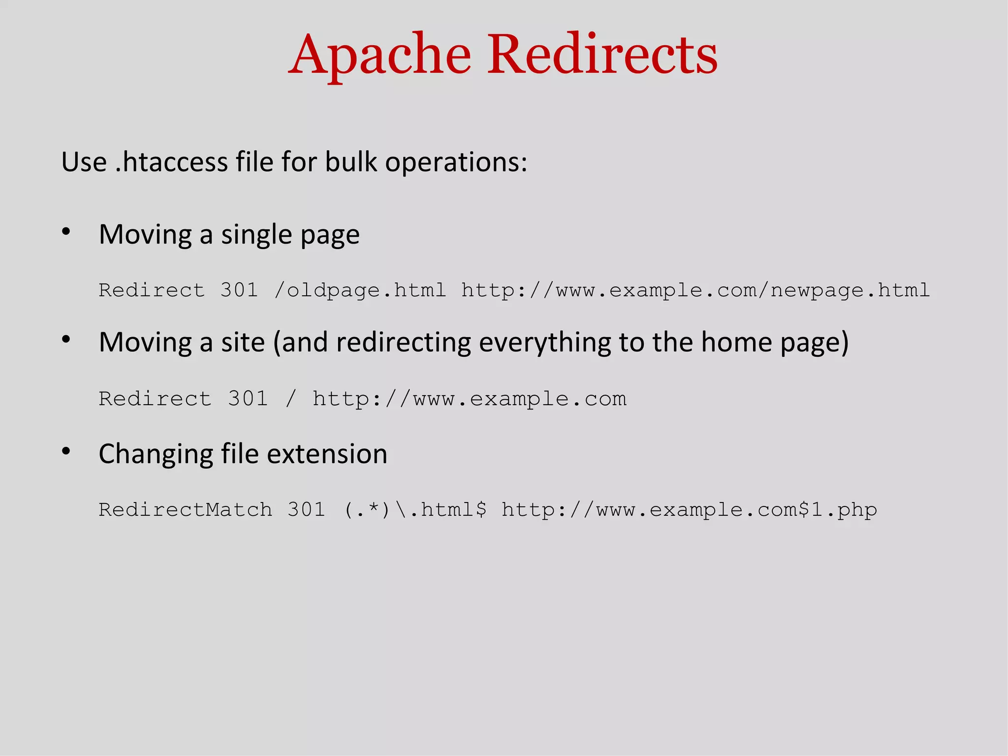 Apache Redirects Use .htaccess file for bulk operations: Moving a single page Redirect 301 /oldpage.html http://www.example.com/newpage.html Moving a site (and redirecting everything to the home page) Redirect 301 / http://www.example.com Changing file extension RedirectMatch 301 (.*)\.html$ http://www.example.com$1.php 