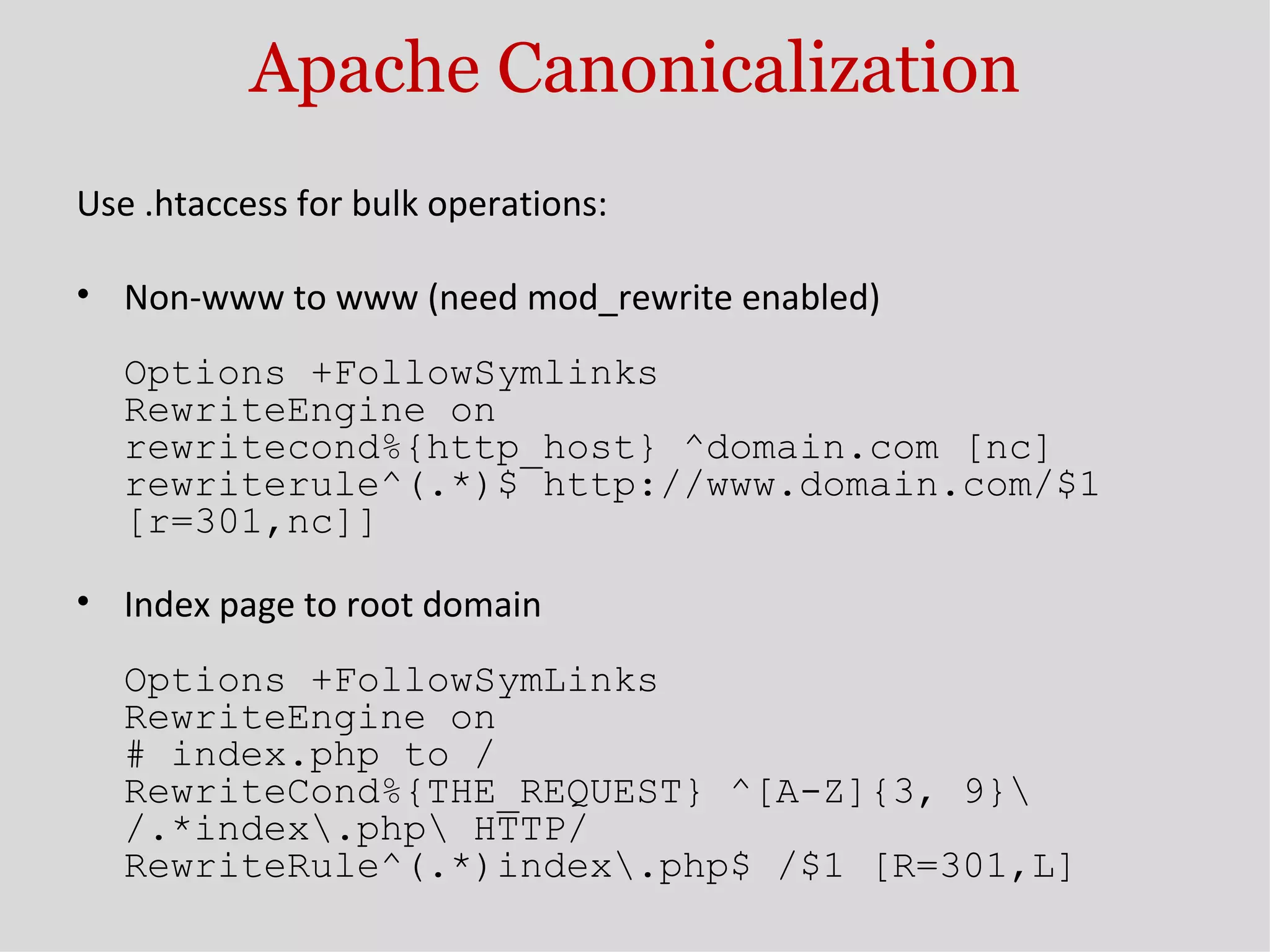 Apache Canonicalization Use .htaccess for bulk operations: Non-www to www (need mod_rewrite enabled) Options +FollowSymlinks RewriteEngine on rewritecond%{http_host} ^domain.com [nc] rewriterule^(.*)$ http://www.domain.com/$1 [r=301,nc]] Index page to root domain Options +FollowSymLinks RewriteEngine on # index.php to / RewriteCond%{THE_REQUEST} ^[A-Z]{3, 9}\ /.*index\.php\ HTTP/ RewriteRule^(.*)index\.php$ /$1 [R=301,L] 