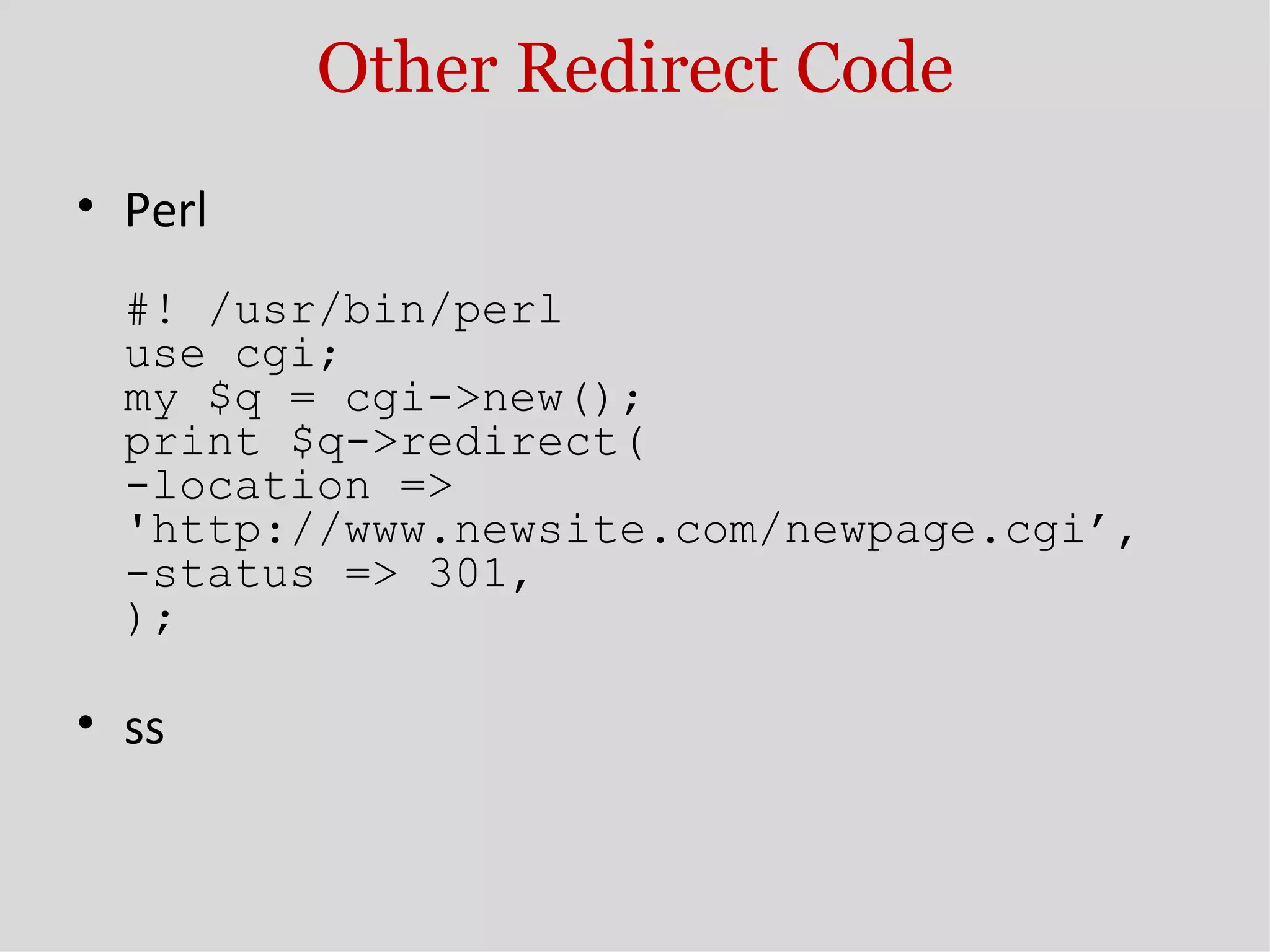 Other Redirect Code Perl #! /usr/bin/perl use cgi; my $q = cgi->new(); print $q->redirect( -location => 'http://www.newsite.com/newpage.cgi’, -status => 301, ); ss 