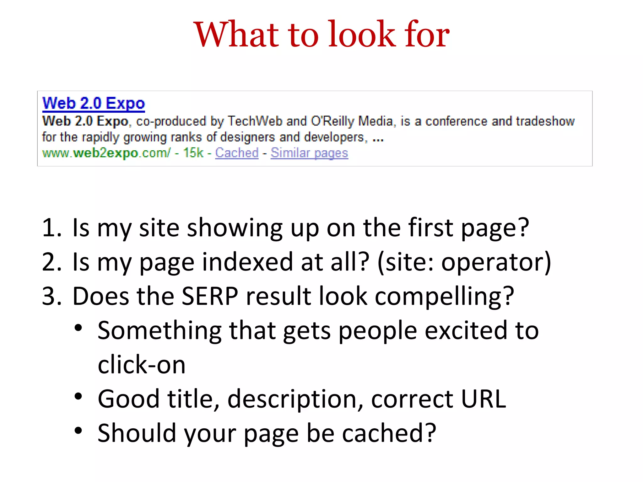 What to look for Is my site showing up on the first page? Is my page indexed at all? (site: operator) Does the SERP result look compelling? Something that gets people excited to click-on Good title, description, correct URL Should your page be cached? 