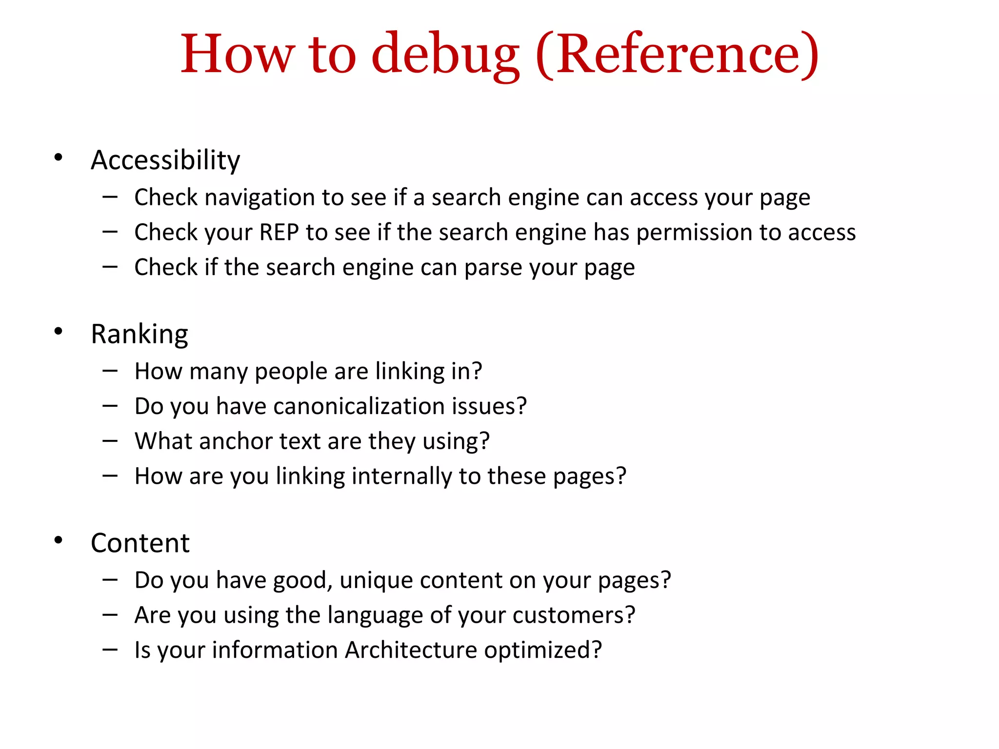 How to debug (Reference) Accessibility Check navigation to see if a search engine can access your page Check your REP to see if the search engine has permission to access Check if the search engine can parse your page Ranking How many people are linking in? Do you have canonicalization issues? What anchor text are they using? How are you linking internally to these pages? Content Do you have good, unique content on your pages? Are you using the language of your customers? Is your information Architecture optimized? 