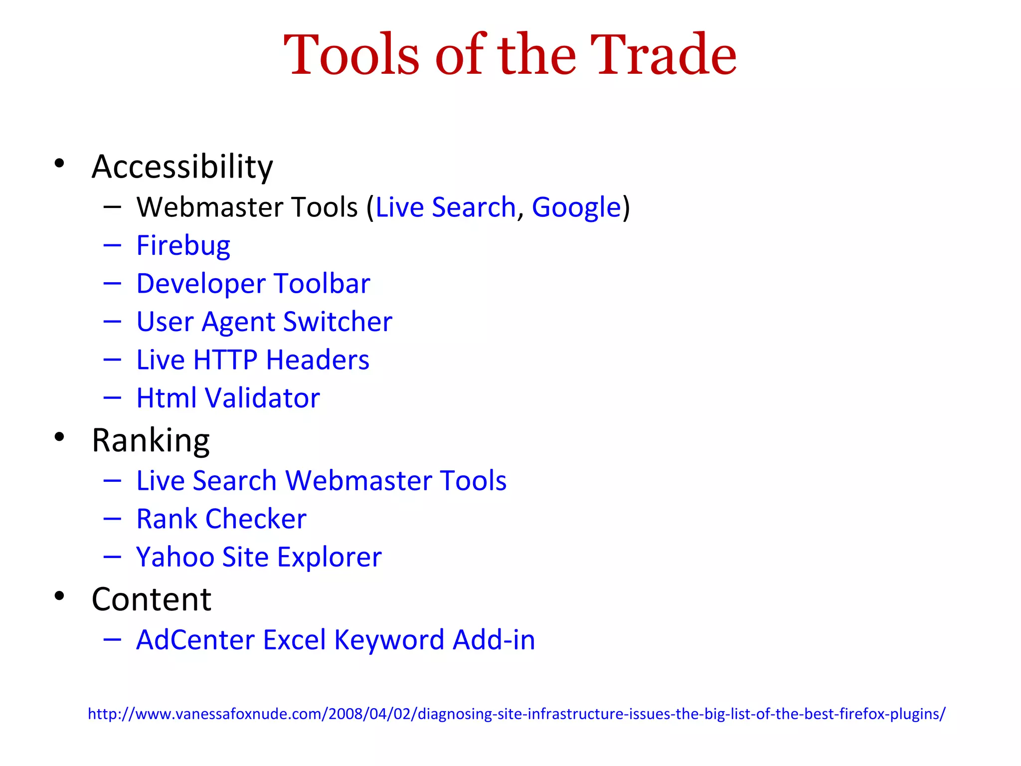 Tools of the Trade Accessibility Webmaster Tools ( Live Search ,  Google ) Firebug Developer Toolbar User Agent Switcher Live HTTP Headers Html Validator Ranking Live Search Webmaster Tools Rank Checker Yahoo Site Explorer Content AdCenter Excel Keyword Add-in http://www.vanessafoxnude.com/2008/04/02/diagnosing-site-infrastructure-issues-the-big-list-of-the-best-firefox-plugins/   
