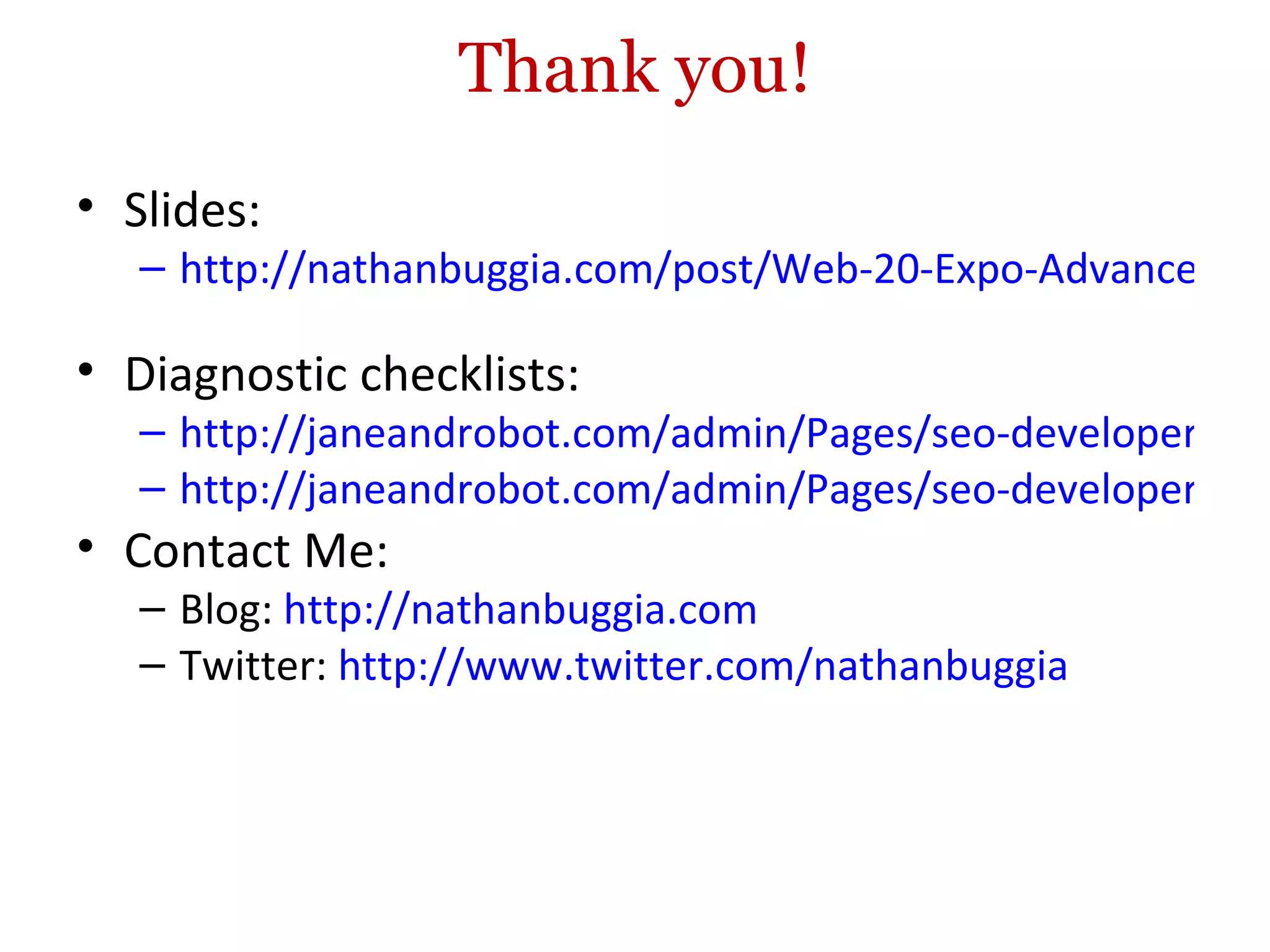 Thank you! Slides:  http://nathanbuggia.com/post/Web-20-Expo-Advanced-SEO-for-Developers.aspx   Diagnostic checklists: http://janeandrobot.com/admin/Pages/seo-developer-accessibility-checklist.html http://janeandrobot.com/admin/Pages/seo-developer-discoverability-checklist.html Contact Me: Blog:  http://nathanbuggia.com   Twitter:  http://www.twitter.com/nathanbuggia 