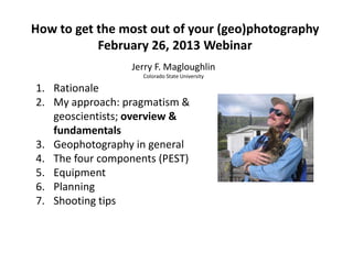 How to get the most out of your (geo)photography
February 26, 2013 Webinar
Jerry F. Magloughlin
Colorado State University
1. Rationale
2. My approach: pragmatism &
geoscientists; overview &
fundamentals
3. Geophotography in general
4. The four components (PEST)
5. Equipment
6. Planning
7. Shooting tips
 