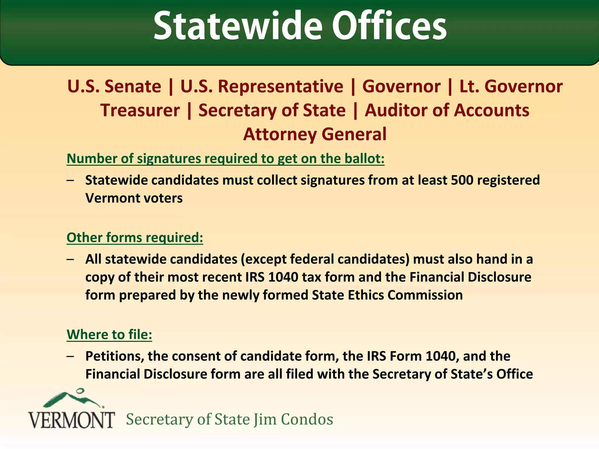 U.S. Senate | U.S. Representative | Governor | Lt. Governor
Treasurer | Secretary of State | Auditor of Accounts
Attorney General
Number of signatures required to get on the ballot:
– Statewide candidates must collect signatures from at least 500 registered
Vermont voters
Other forms required:
– All statewide candidates (except federal candidates) must also hand in a
copy of their most recent IRS 1040 tax form and the Financial Disclosure
form prepared by the newly formed State Ethics Commission
Where to file:
– Petitions, the consent of candidate form, the IRS Form 1040, and the
Financial Disclosure form are all filed with the Secretary of State’s Office
Statewide Offices
Secretary of State Jim Condos
 