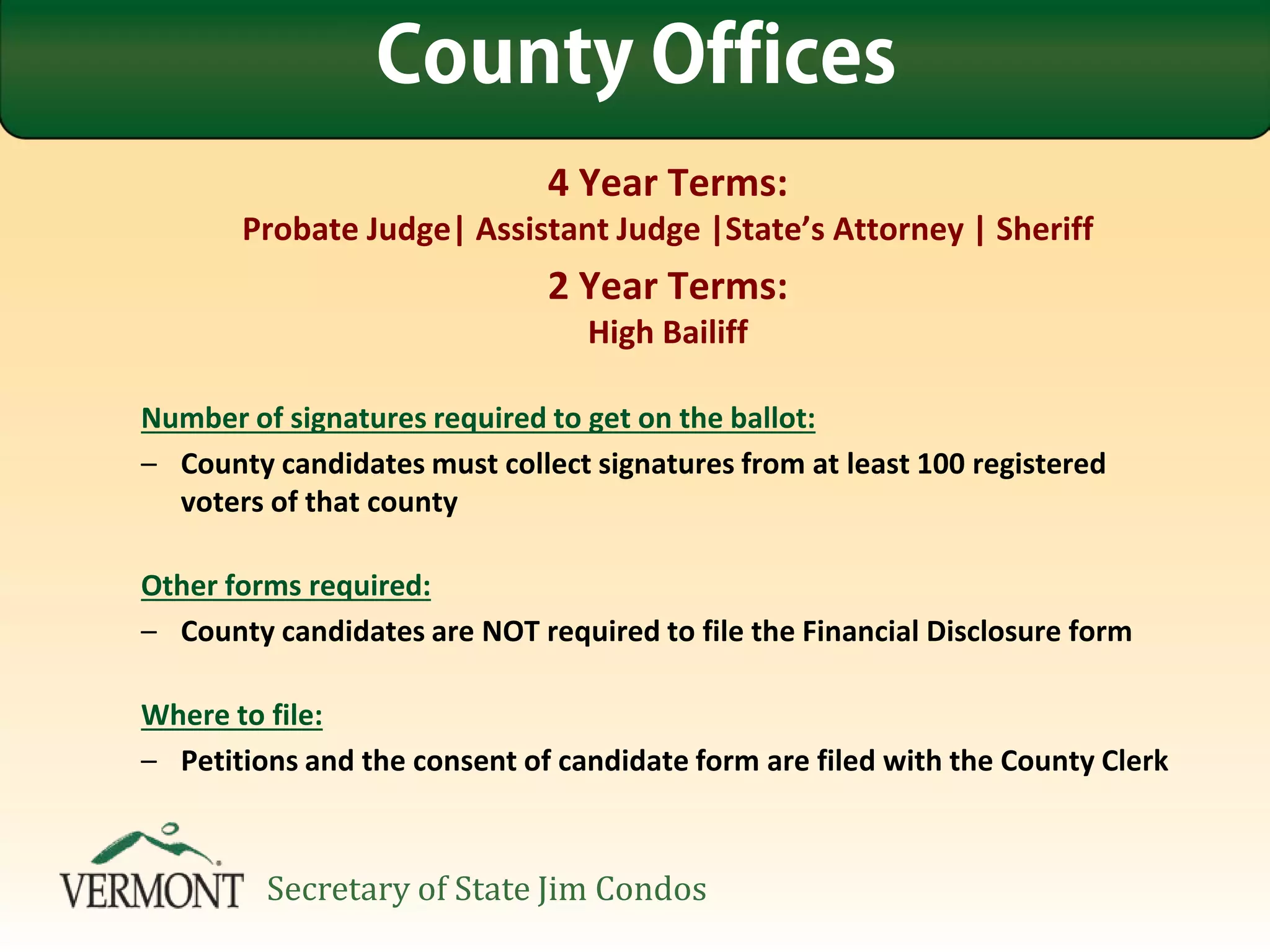 4 Year Terms:
Probate Judge| Assistant Judge |State’s Attorney | Sheriff
2 Year Terms:
High Bailiff
Number of signatures required to get on the ballot:
– County candidates must collect signatures from at least 100 registered
voters of that county
Other forms required:
– County candidates are NOT required to file the Financial Disclosure form
Where to file:
– Petitions and the consent of candidate form are filed with the County Clerk
County Offices
Secretary of State Jim Condos
 