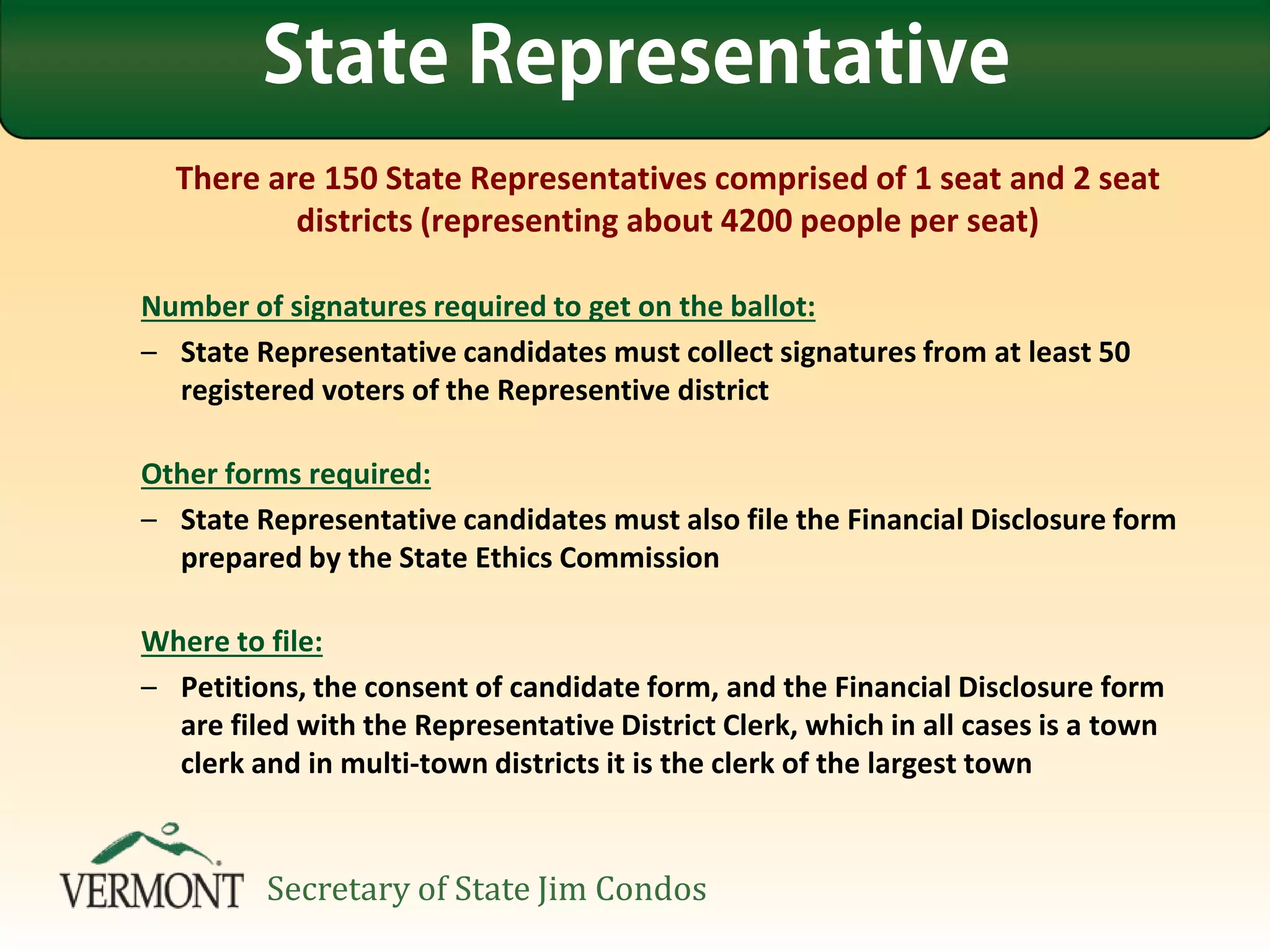 There are 150 State Representatives comprised of 1 seat and 2 seat
districts (representing about 4200 people per seat)
Number of signatures required to get on the ballot:
– State Representative candidates must collect signatures from at least 50
registered voters of the Representive district
Other forms required:
– State Representative candidates must also file the Financial Disclosure form
prepared by the State Ethics Commission
Where to file:
– Petitions, the consent of candidate form, and the Financial Disclosure form
are filed with the Representative District Clerk, which in all cases is a town
clerk and in multi-town districts it is the clerk of the largest town
State Representative
Secretary of State Jim Condos
 