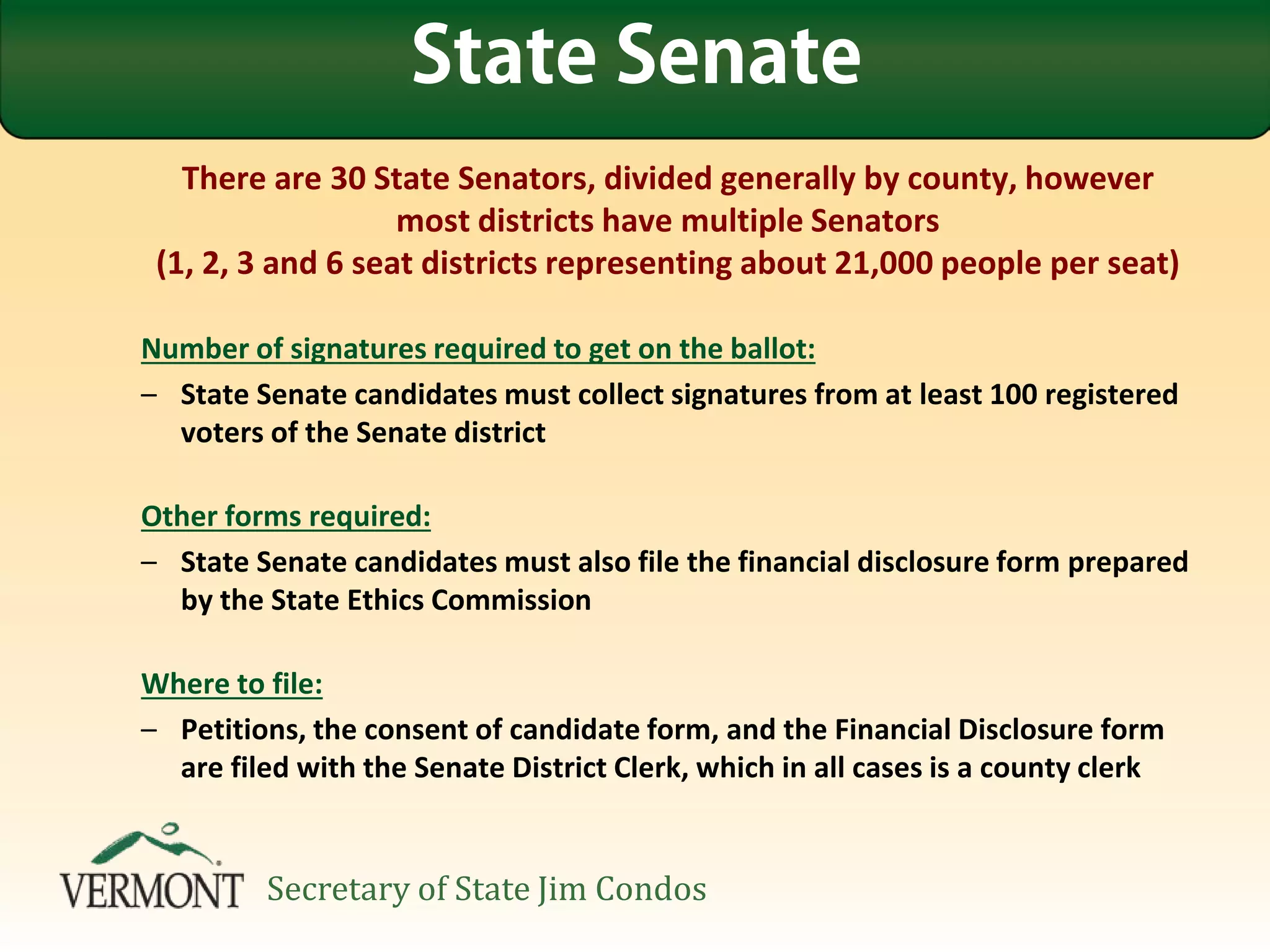 There are 30 State Senators, divided generally by county, however
most districts have multiple Senators
(1, 2, 3 and 6 seat districts representing about 21,000 people per seat)
Number of signatures required to get on the ballot:
– State Senate candidates must collect signatures from at least 100 registered
voters of the Senate district
Other forms required:
– State Senate candidates must also file the financial disclosure form prepared
by the State Ethics Commission
Where to file:
– Petitions, the consent of candidate form, and the Financial Disclosure form
are filed with the Senate District Clerk, which in all cases is a county clerk
State Senate
Secretary of State Jim Condos
 