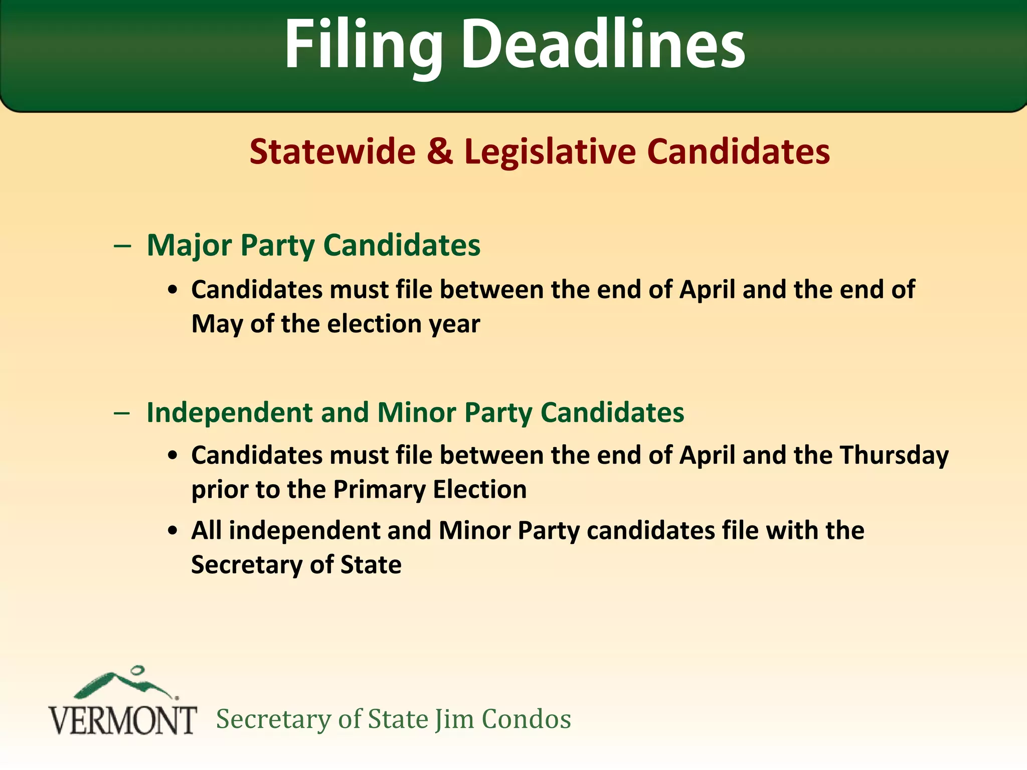 Statewide & Legislative Candidates
– Major Party Candidates
• Candidates must file between the end of April and the end of
May of the election year
– Independent and Minor Party Candidates
• Candidates must file between the end of April and the Thursday
prior to the Primary Election
• All independent and Minor Party candidates file with the
Secretary of State
Filing Deadlines
Secretary of State Jim Condos
 