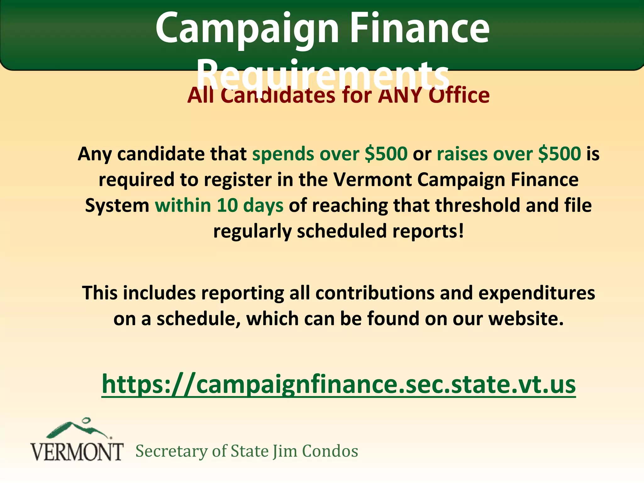 All Candidates for ANY Office
Any candidate that spends over $500 or raises over $500 is
required to register in the Vermont Campaign Finance
System within 10 days of reaching that threshold and file
regularly scheduled reports!
This includes reporting all contributions and expenditures
on a schedule, which can be found on our website.
https://campaignfinance.sec.state.vt.us
Campaign Finance
Requirements
Secretary of State Jim Condos
 