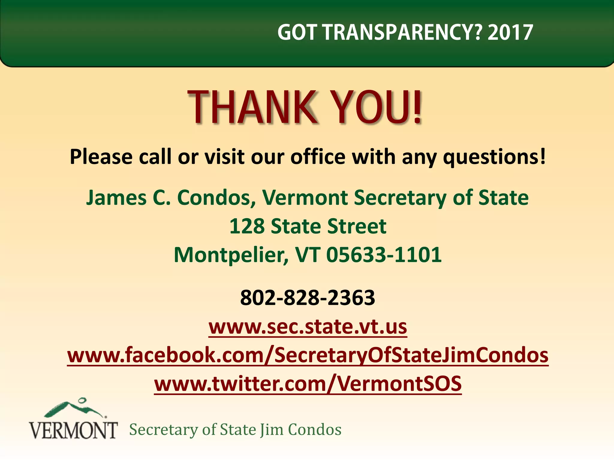 THANK YOU!
Please call or visit our office with any questions!
James C. Condos, Vermont Secretary of State
128 State Street
Montpelier, VT 05633-1101
802-828-2363
www.sec.state.vt.us
www.facebook.com/SecretaryOfStateJimCondos
www.twitter.com/VermontSOS
GOT TRANSPARENCY? 2017
Secretary of State Jim Condos
 