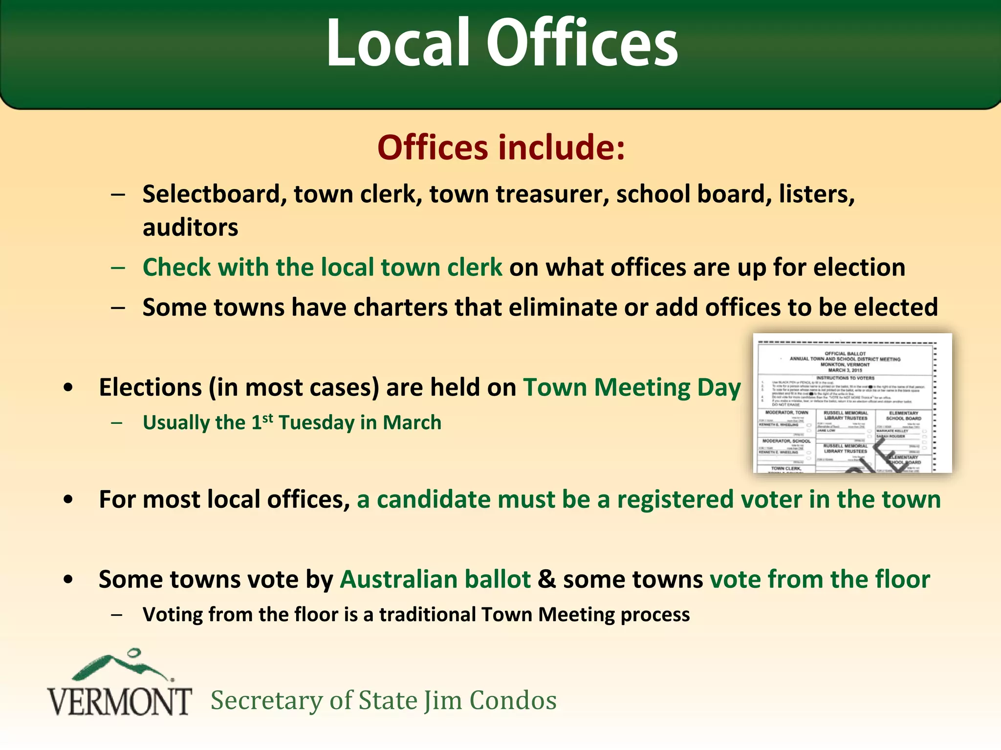 Offices include:
– Selectboard, town clerk, town treasurer, school board, listers,
auditors
– Check with the local town clerk on what offices are up for election
– Some towns have charters that eliminate or add offices to be elected
• Elections (in most cases) are held on Town Meeting Day
– Usually the 1st Tuesday in March
• For most local offices, a candidate must be a registered voter in the town
• Some towns vote by Australian ballot & some towns vote from the floor
– Voting from the floor is a traditional Town Meeting process
Local Offices
Secretary of State Jim Condos
 