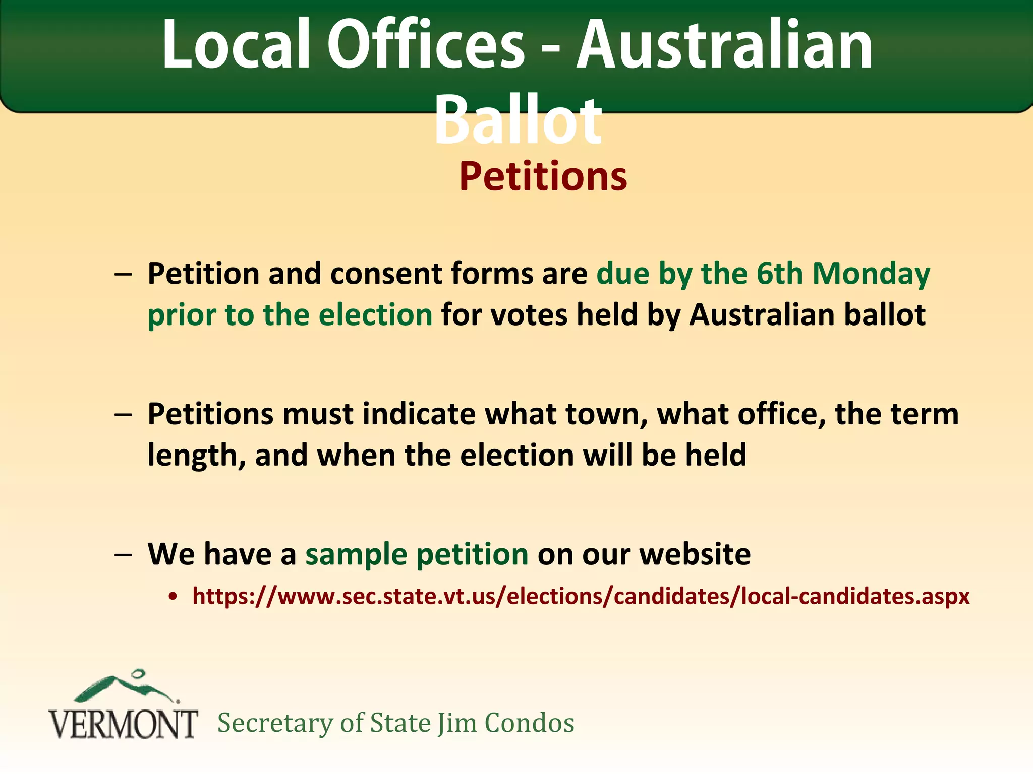 Petitions
– Petition and consent forms are due by the 6th Monday
prior to the election for votes held by Australian ballot
– Petitions must indicate what town, what office, the term
length, and when the election will be held
– We have a sample petition on our website
• https://www.sec.state.vt.us/elections/candidates/local-candidates.aspx
Local Offices - Australian
Ballot
Secretary of State Jim Condos
 