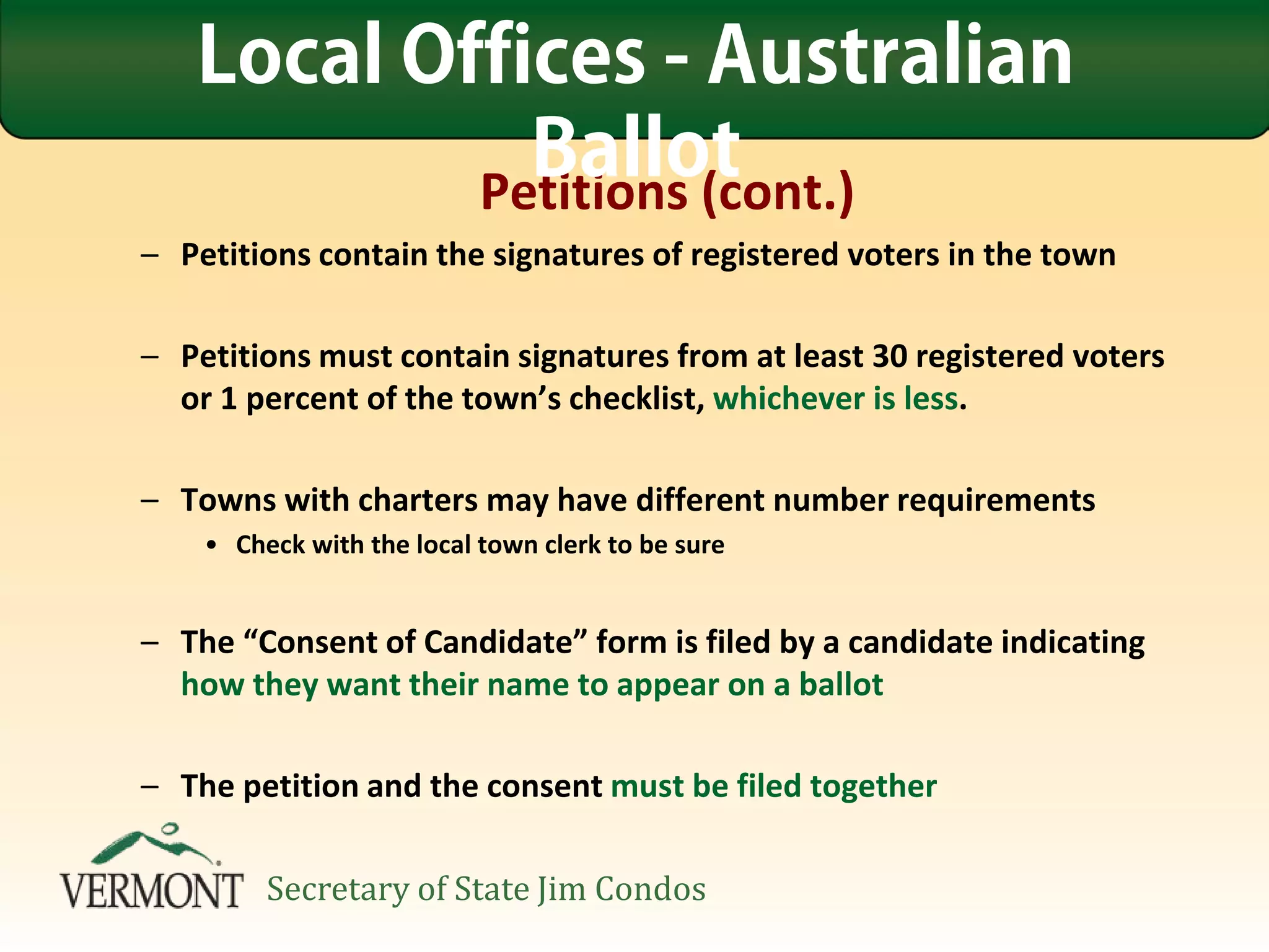 Petitions (cont.)
– Petitions contain the signatures of registered voters in the town
– Petitions must contain signatures from at least 30 registered voters
or 1 percent of the town’s checklist, whichever is less.
– Towns with charters may have different number requirements
• Check with the local town clerk to be sure
– The “Consent of Candidate” form is filed by a candidate indicating
how they want their name to appear on a ballot
– The petition and the consent must be filed together
Local Offices - Australian
Ballot
Secretary of State Jim Condos
 
