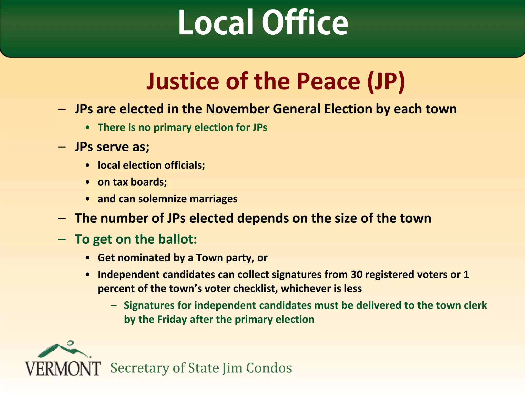Justice of the Peace (JP)
– JPs are elected in the November General Election by each town
• There is no primary election for JPs
– JPs serve as;
• local election officials;
• on tax boards;
• and can solemnize marriages
– The number of JPs elected depends on the size of the town
– To get on the ballot:
• Get nominated by a Town party, or
• Independent candidates can collect signatures from 30 registered voters or 1
percent of the town’s voter checklist, whichever is less
– Signatures for independent candidates must be delivered to the town clerk
by the Friday after the primary election
Local Office
Secretary of State Jim Condos
 
