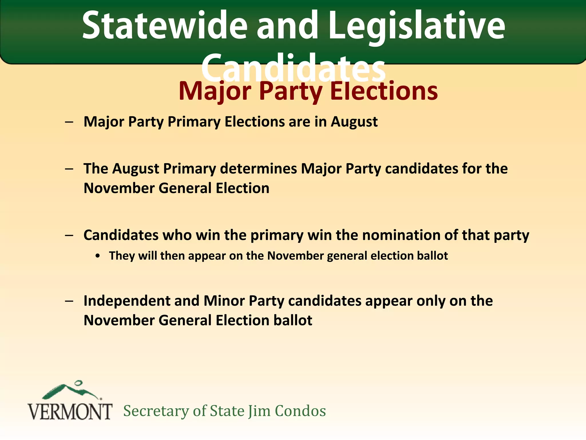 Major Party Elections
– Major Party Primary Elections are in August
– The August Primary determines Major Party candidates for the
November General Election
– Candidates who win the primary win the nomination of that party
• They will then appear on the November general election ballot
– Independent and Minor Party candidates appear only on the
November General Election ballot
Statewide and Legislative
Candidates
Secretary of State Jim Condos
 