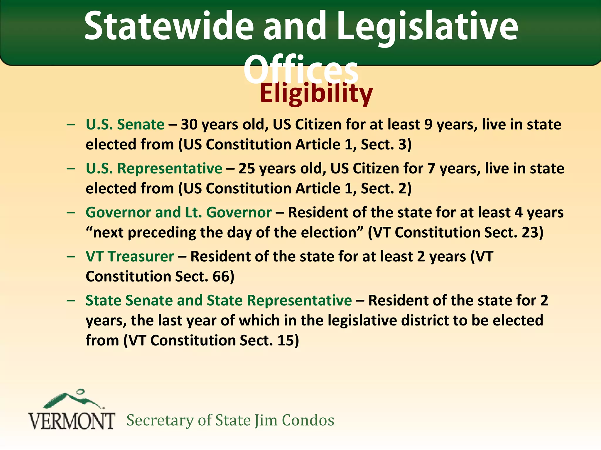 Eligibility
– U.S. Senate – 30 years old, US Citizen for at least 9 years, live in state
elected from (US Constitution Article 1, Sect. 3)
– U.S. Representative – 25 years old, US Citizen for 7 years, live in state
elected from (US Constitution Article 1, Sect. 2)
– Governor and Lt. Governor – Resident of the state for at least 4 years
“next preceding the day of the election” (VT Constitution Sect. 23)
– VT Treasurer – Resident of the state for at least 2 years (VT
Constitution Sect. 66)
– State Senate and State Representative – Resident of the state for 2
years, the last year of which in the legislative district to be elected
from (VT Constitution Sect. 15)
Statewide and Legislative
Offices
Secretary of State Jim Condos
 