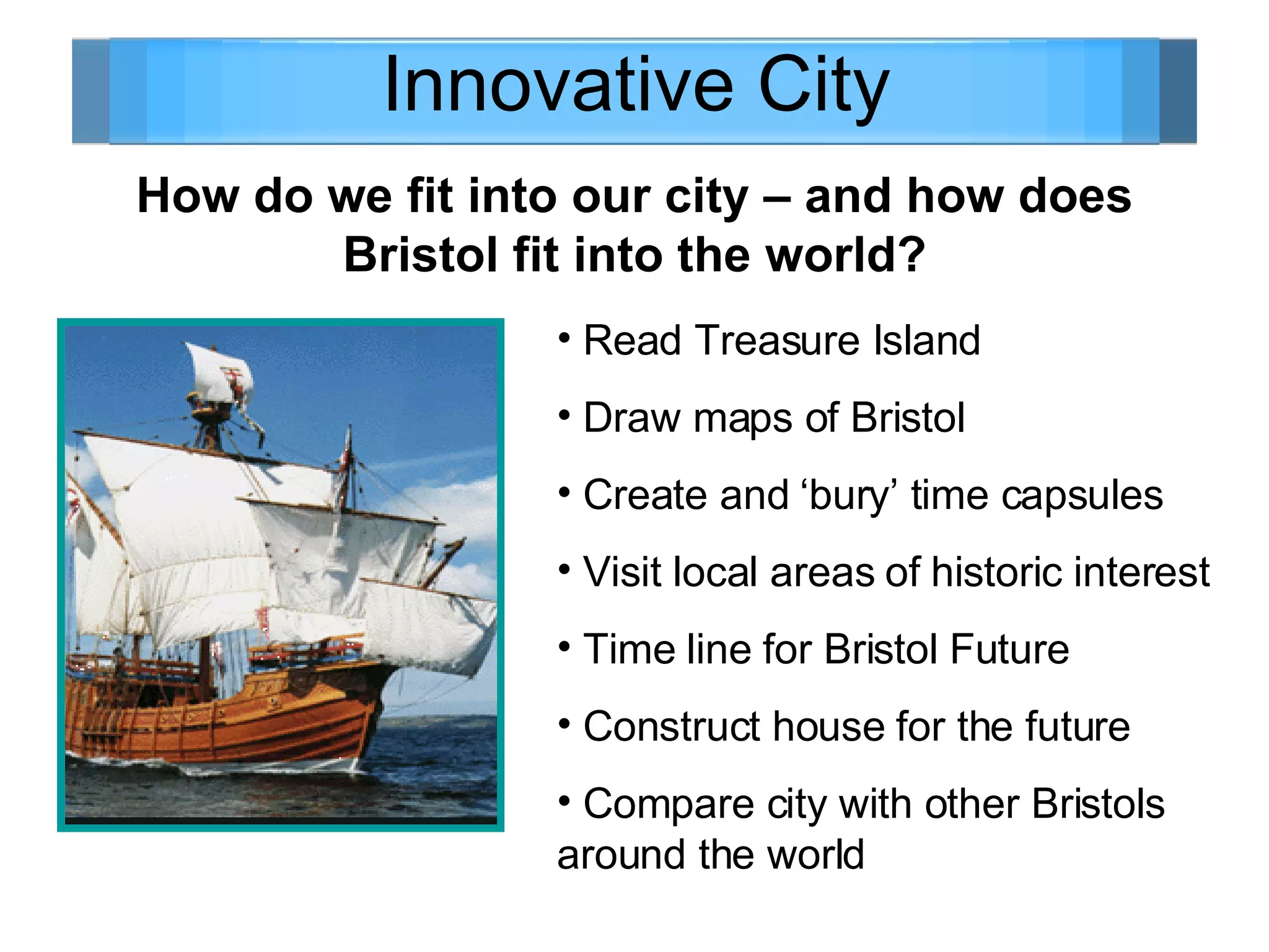 Innovative City How do we fit into our city – and how does Bristol fit into the world? Read Treasure Island Draw maps of Bristol Create and ‘bury’ time capsules  Visit local areas of historic interest Time line for Bristol Future Construct house for the future Compare city with other Bristols around the world 