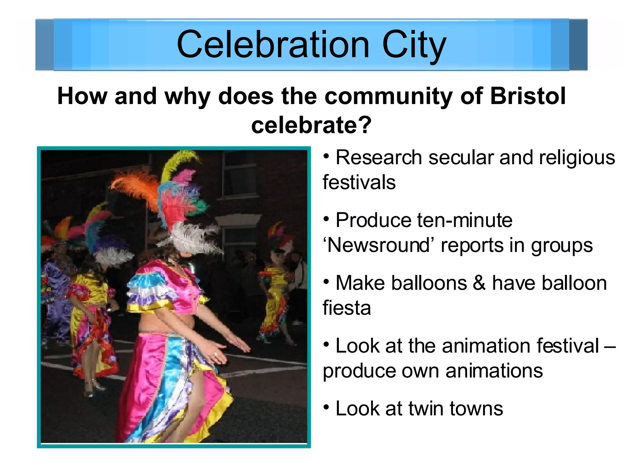 Celebration City How and why does the community of Bristol celebrate? Research secular and religious festivals Produce ten-minute ‘Newsround’ reports in groups Make balloons & have balloon fiesta Look at the animation festival – produce own animations Look at twin towns 