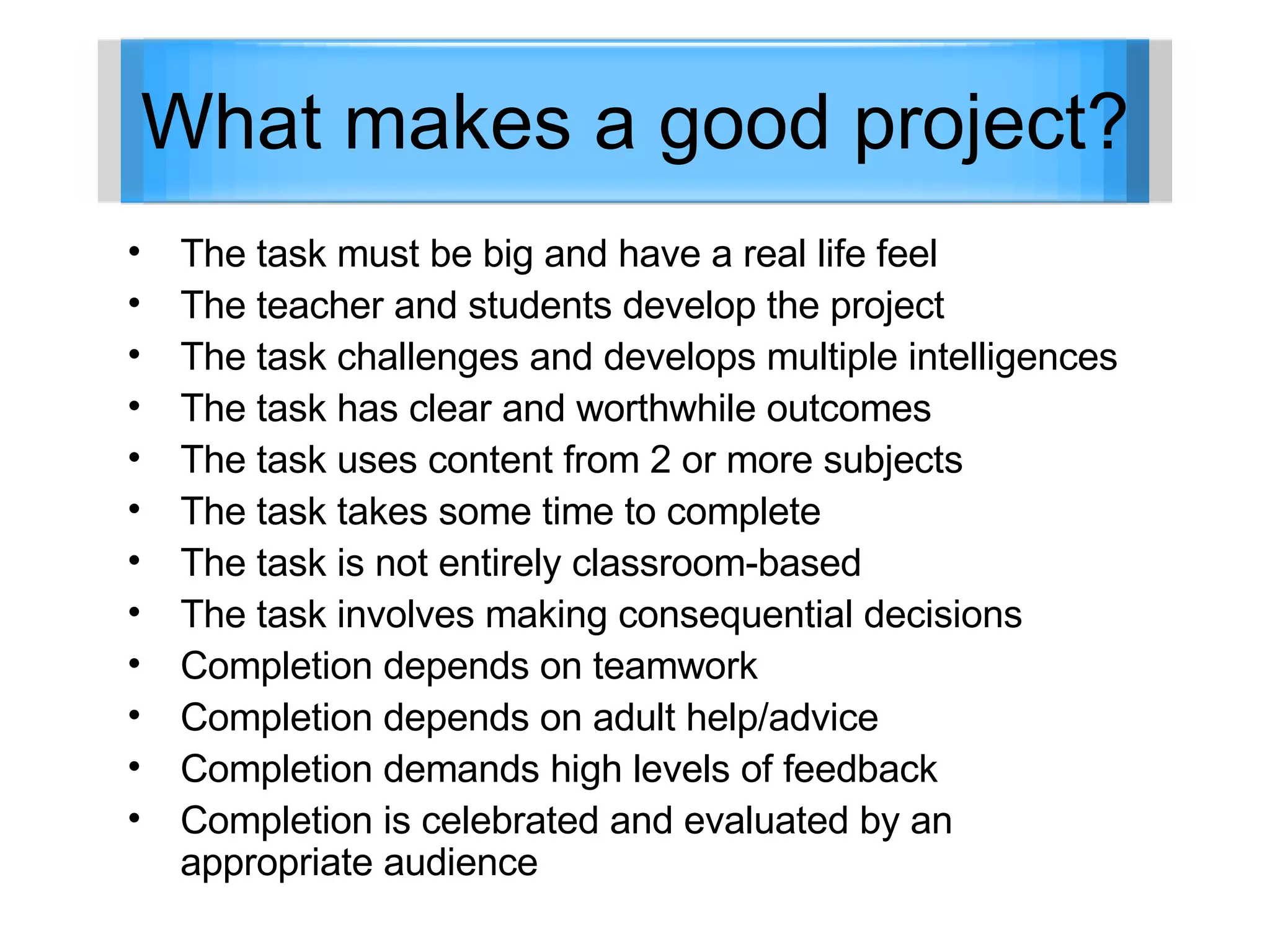 What makes a good project? The task must be big and have a real life feel The teacher and students develop the project The task challenges and develops multiple intelligences The task has clear and worthwhile outcomes The task uses content from 2 or more subjects The task takes some time to complete The task is not entirely classroom-based The task involves making consequential decisions Completion depends on teamwork Completion depends on adult help/advice Completion demands high levels of feedback Completion is celebrated and evaluated by an appropriate audience 