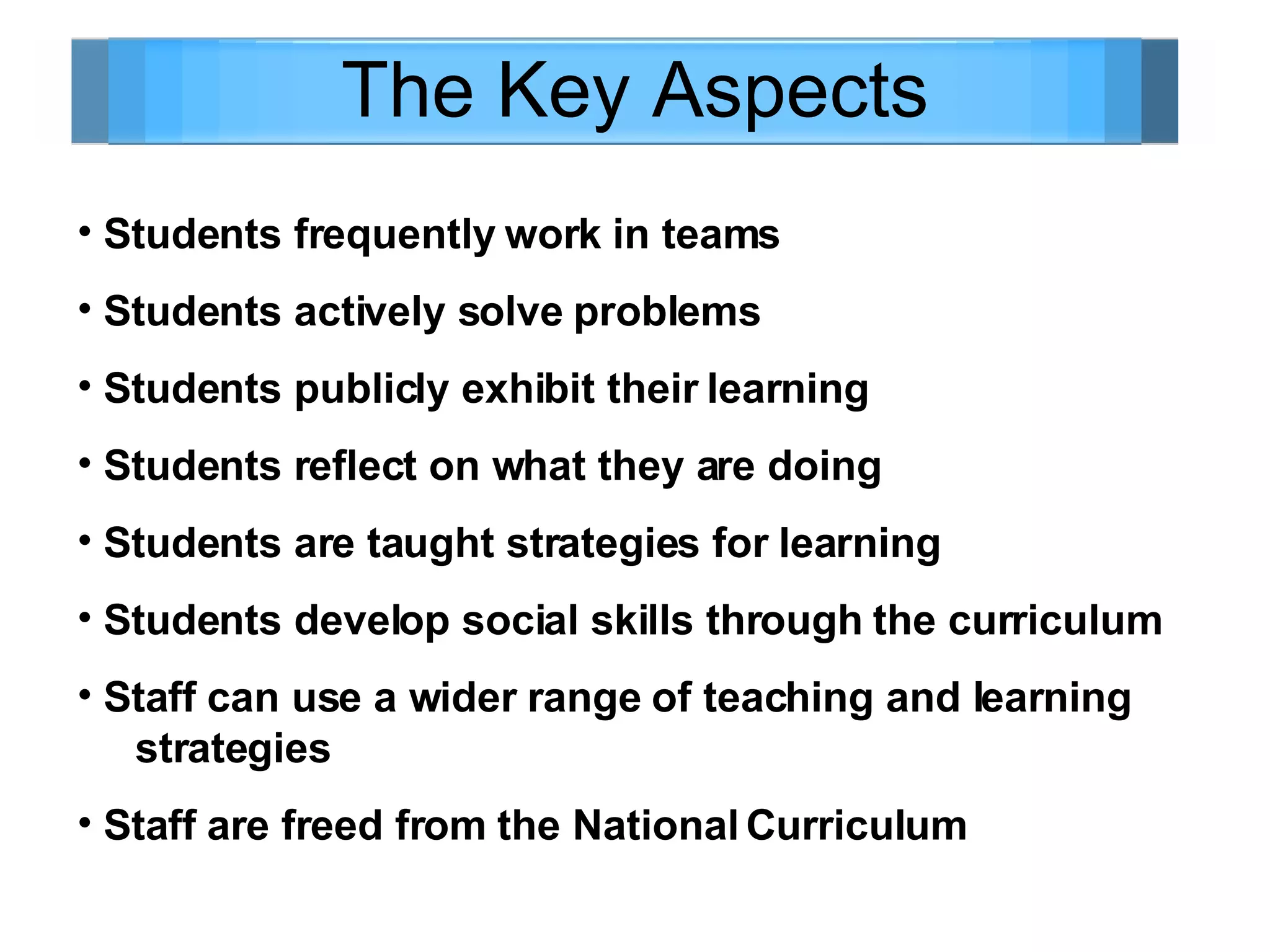The Key Aspects Students frequently work in teams Students actively solve problems Students publicly exhibit their learning  Students reflect on what they are doing Students are taught strategies for learning Students develop social skills through the curriculum Staff can use a wider range of teaching and learning  strategies Staff are freed from the National Curriculum 