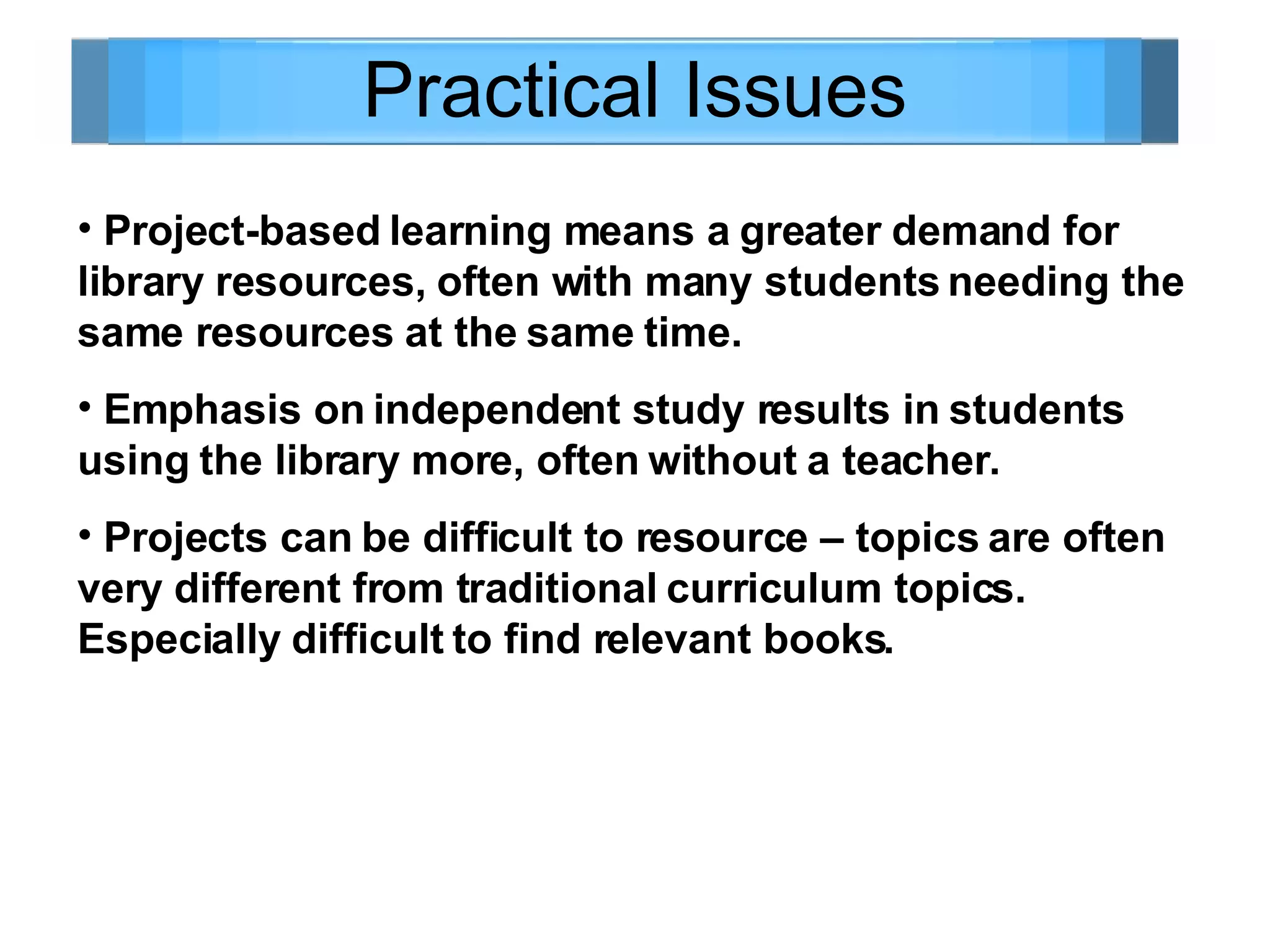 Practical Issues Project-based learning means a greater demand for library resources, often with many students needing the same resources at the same time. Emphasis on independent study results in students using the library more, often without a teacher. Projects can be difficult to resource – topics are often very different from traditional curriculum topics. Especially difficult to find relevant books.  