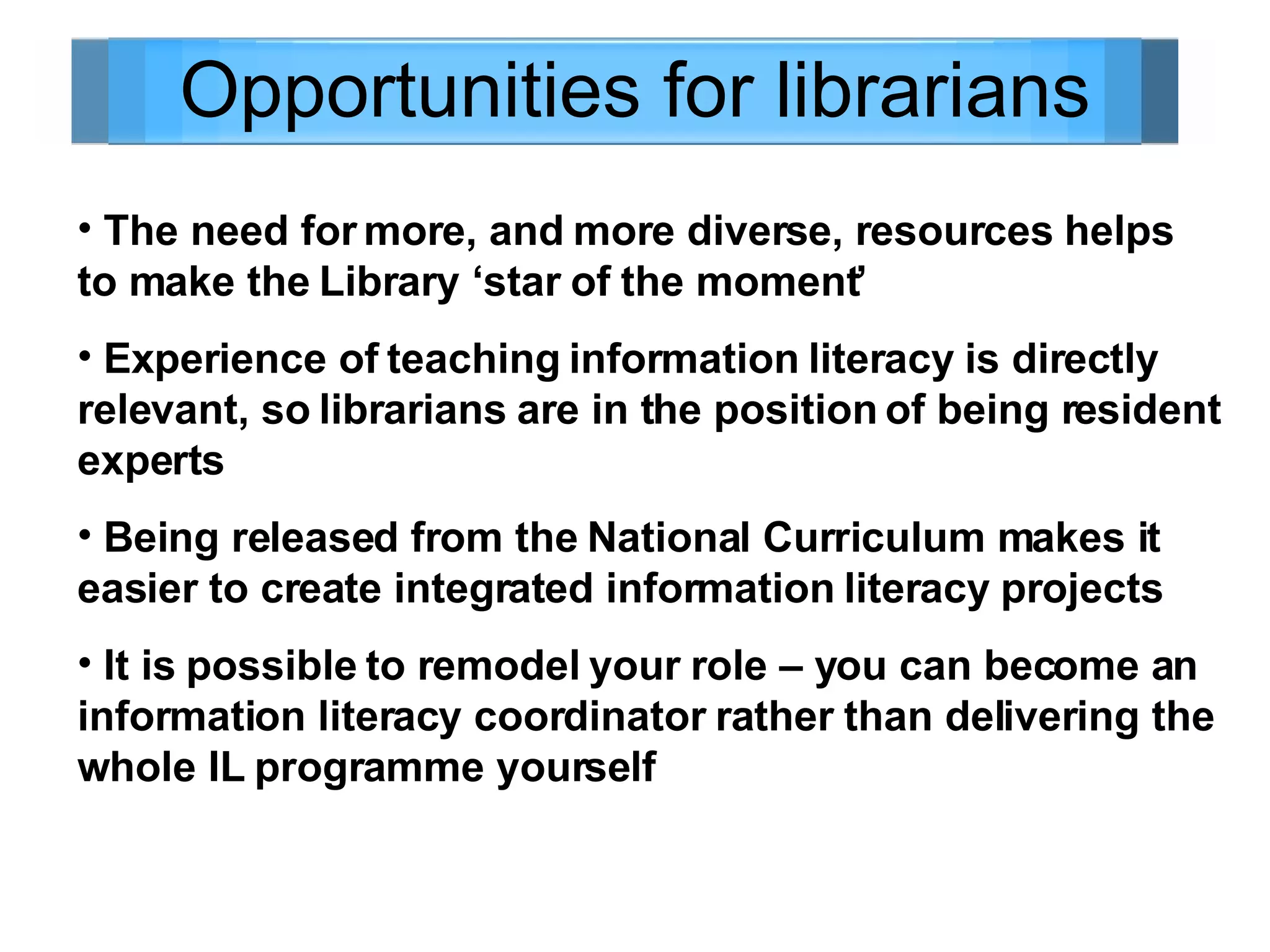 Opportunities for librarians The need for more, and more diverse, resources helps to make the Library ‘star of the moment’ Experience of teaching information literacy is directly relevant, so librarians are in the position of being resident experts Being released from the National Curriculum makes it easier to create integrated information literacy projects It is possible to remodel your role – you can become an information literacy coordinator rather than delivering the whole IL programme yourself 