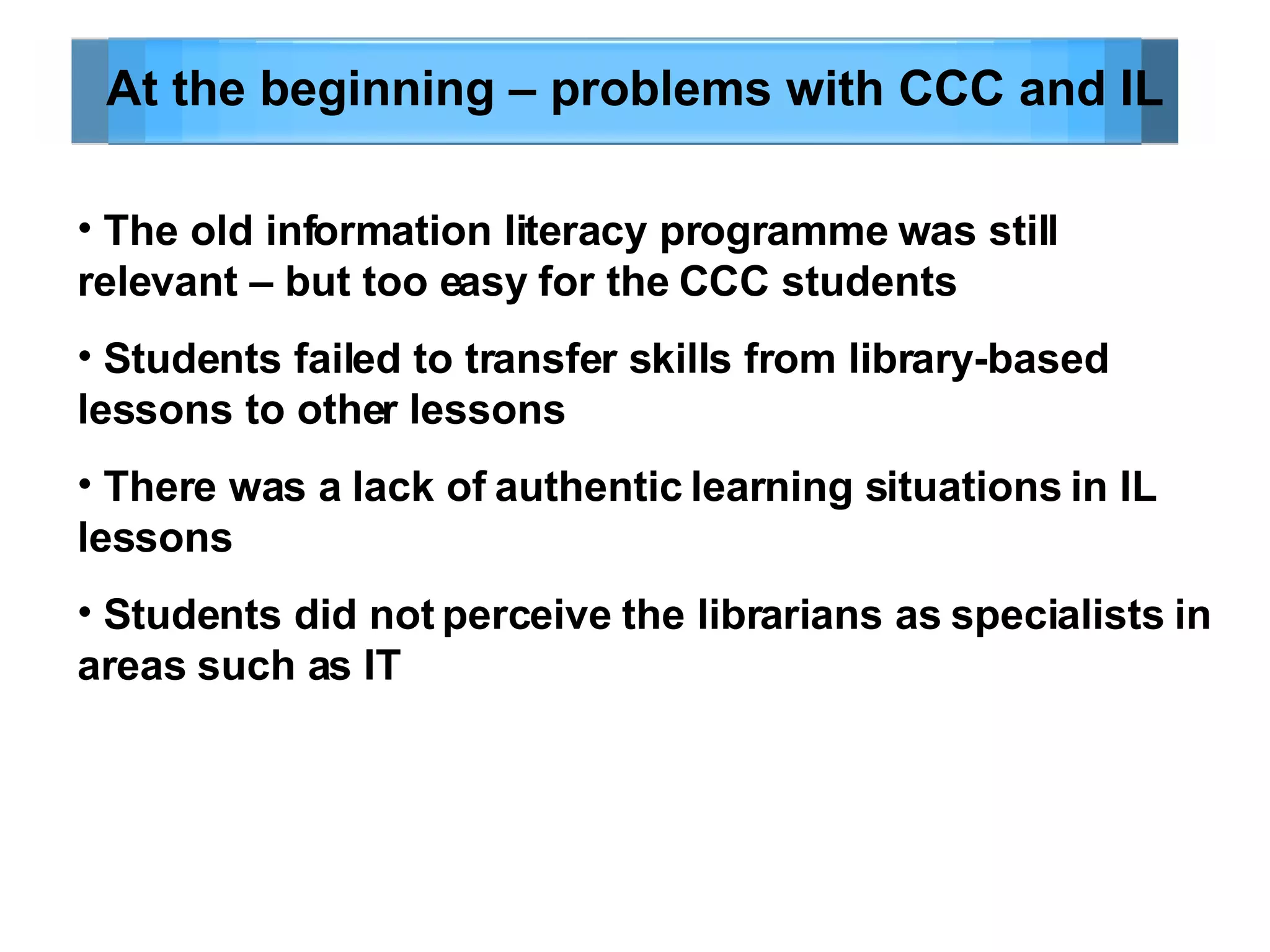At the beginning – problems with CCC and IL The old information literacy programme was still relevant – but too easy for the CCC students Students failed to transfer skills from library-based lessons to other lessons There was a lack of authentic learning situations in IL lessons Students did not perceive the librarians as specialists in areas such as IT 