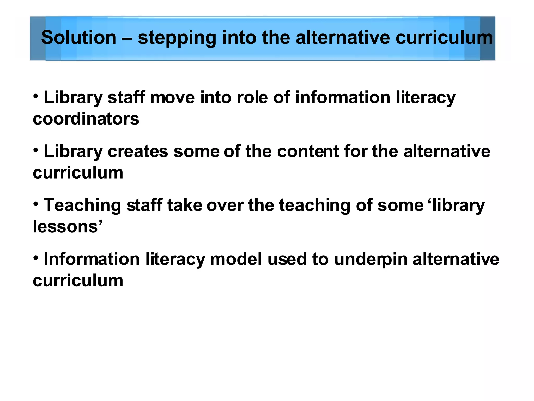 Solution – stepping into the alternative curriculum Library staff move into role of information literacy coordinators Library creates some of the content for the alternative curriculum Teaching staff take over the teaching of some ‘library lessons’ Information literacy model used to underpin alternative curriculum 