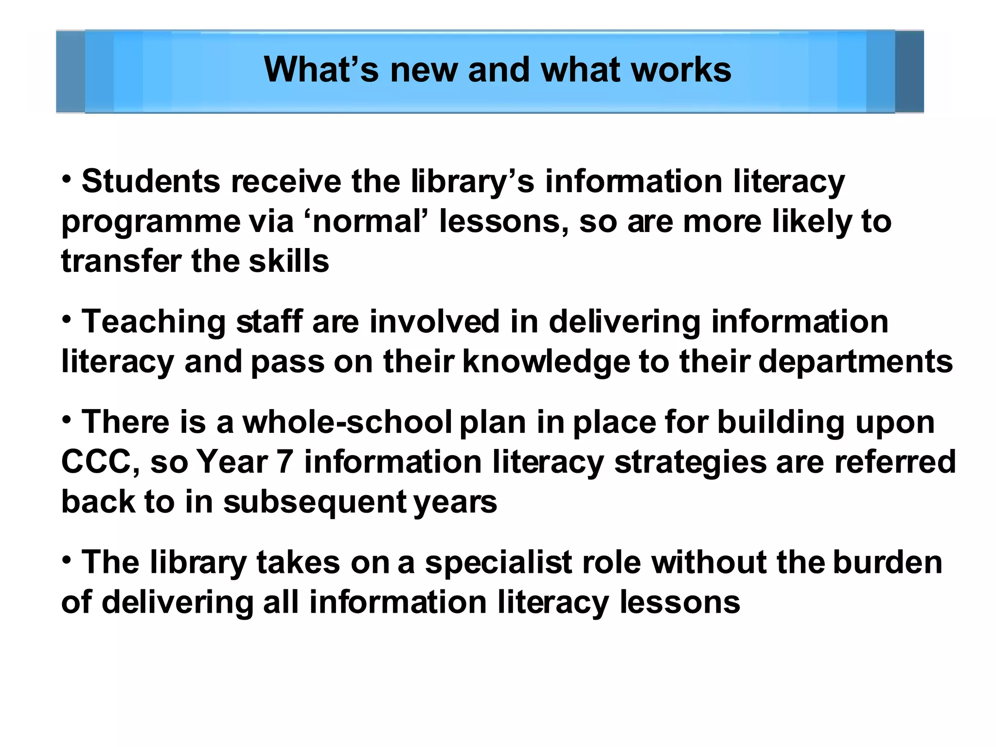 What’s new and what works Students receive the library’s information literacy programme via ‘normal’ lessons, so are more likely to transfer the skills Teaching staff are involved in delivering information literacy and pass on their knowledge to their departments There is a whole-school plan in place for building upon CCC, so Year 7 information literacy strategies are referred back to in subsequent years The library takes on a specialist role without the burden of delivering all information literacy lessons 