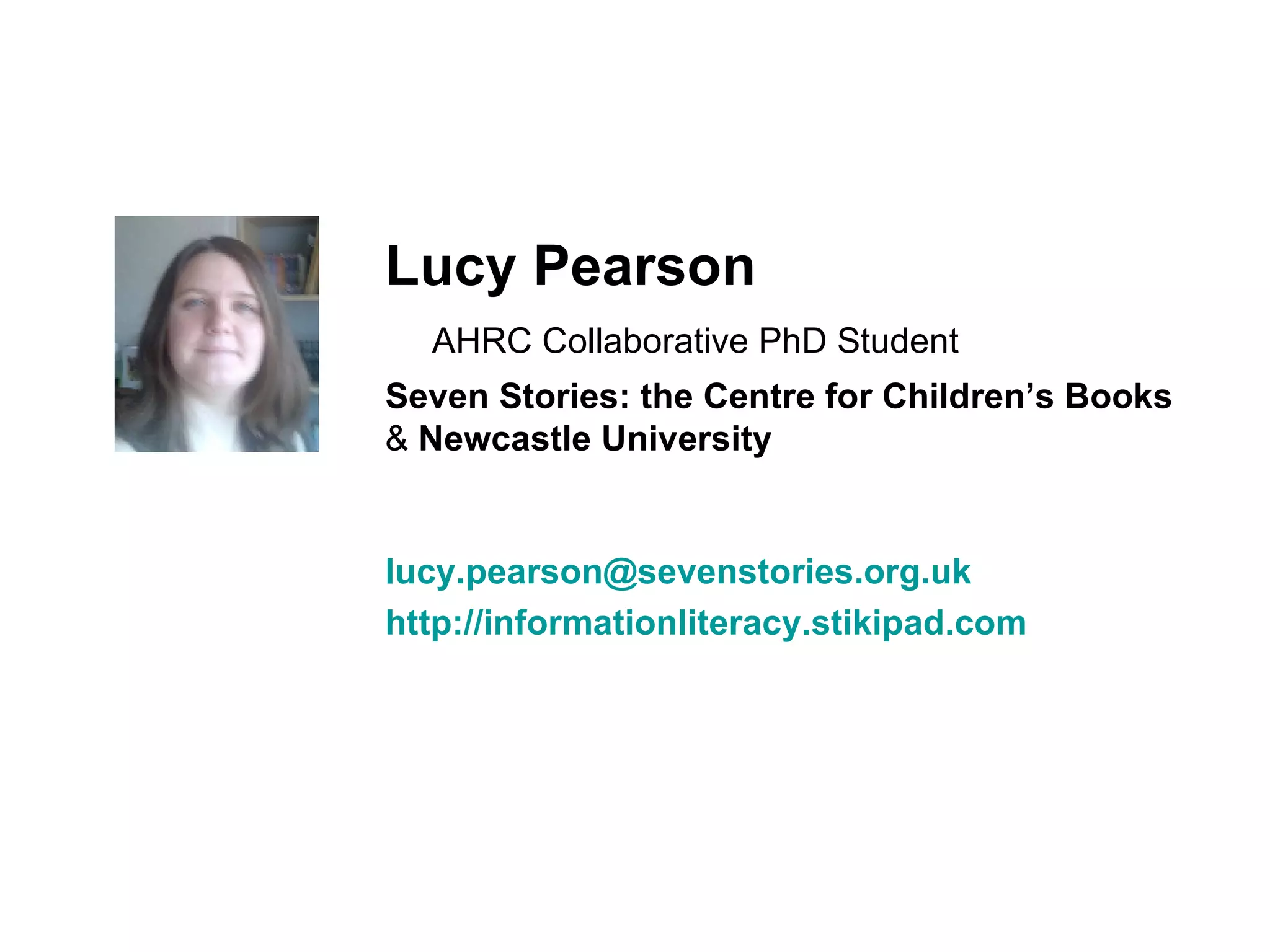Lucy Pearson    AHRC Collaborative PhD Student Seven Stories: the Centre for Children’s Books  &  Newcastle University [email_address] http://informationliteracy.stikipad.com 