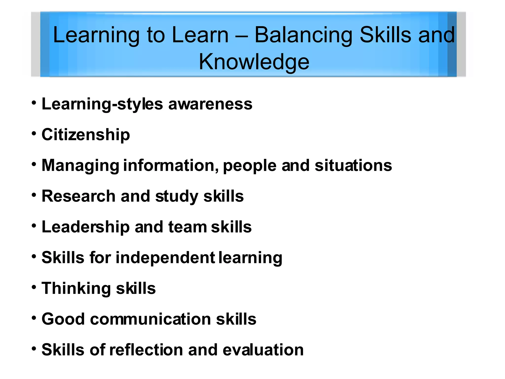 Learning to Learn – Balancing Skills and Knowledge Learning-styles awareness Citizenship Managing information, people and situations Research and study skills Leadership and team skills Skills for independent learning Thinking skills Good communication skills Skills of reflection and evaluation 