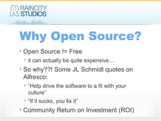 Why Open Source? Open Source != Free it can actually be quite expensive… So why??! Some JL Schmidt quotes on Alfresco: “Help drive the software to a fit with your culture” “If it sucks, you fix it” Community Return on Investment (ROI) 
