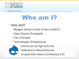 Who am I? Bias alert! Blogger (which is kind of like a writer?) Open Source Evangelist Fan of Drupal Technologist, Entreprenuer Vancouver as high tech hub Addicted to UNconferences (maybe that means Conference 2.0) 