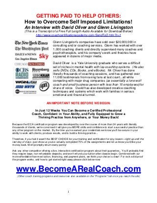 GETTING PAID TO HELP OTHERS:
How to Overcome Self Imposed Limitations!
An Interview with David Oliver and Glenn Livingston
(This is a Transcript of a Free Full Length Audio Available for Download Below)
http://www.coachcertificationacademy.com/SendToO.htm?n=1
Glenn Livingston's companies have sold over $20,000,000 in
consulting and/or coaching services. Glenn has worked with over
1,000 coaching clients and directly supervised many coaches and
psychotherapists, and his company's work and theories have
appeared in dozens of major media.
David Oliver is a Yale University graduate who serves a difficult
set of niches in mental health with lay-coaching systems. (He also
sells DVDs, CDs, Books, and eBooks). Mr. Oliver has done
literally thousands of coaching sessions, and has gathered over
11,000 testimonials from raving fans at last count...all while
competing with major drug companies (as essentially a lone-wolf
coach and small business person with less than 15 employees) for
share of voice. David has also developed creative coaching
techniques and systems which work with families in serious
emotional and financial turmoil.
AN IMPORTANT NOTE BEFORE WE BEGIN:
In Just 12 Weeks You Can Become a Certified Professional
Coach, Confident in Your Ability, and Fully Equipped to Grow a
Thriving Practice from Anywhere, or Your Money Back!
Because the ICCA certification program was developed by over the course of more than 24 years with literally
thousands of clients, we're convinced it will give you MORE skills and confidence to start a successful practice than
any other program on the market. By the time you've earned your credentials we know you'll be secure in your
ability to work with clients, produce results, and to build a thriving practice...
Therefore, if you feel it wasn't the BEST CHOICE for your training and certification for any reason—right up until the
last day of class—just show us you've actually completed 75% of the assignments and let us know you'd like your
money back. We'll promptly return every penny!
Ask any other competitor offering a live, interactive certification program about their guarantee... You'll probably find
they require large, non-refundable deposits, and won't refund your tuition after classes begin. Combined with our
more-affordable-than-most tuition, financing, and payment plans, we think your choice is clear! For rock solid proof
the program works, and how to get started right away please click below now:

www.BecomeARealCoach.com
(Other coach training programs and resources also available on the "Programs" tab once you reach the site)

1

 