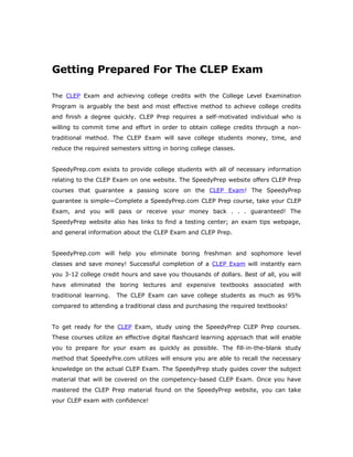 Getting Prepared For The CLEP Exam

The CLEP Exam and achieving college credits with the College Level Examination
Program is arguably the best and most effective method to achieve college credits
and finish a degree quickly. CLEP Prep requires a self-motivated individual who is
willing to commit time and effort in order to obtain college credits through a non-
traditional method. The CLEP Exam will save college students money, time, and
reduce the required semesters sitting in boring college classes.


SpeedyPrep.com exists to provide college students with all of necessary information
relating to the CLEP Exam on one website. The SpeedyPrep website offers CLEP Prep
courses that guarantee a passing score on the CLEP Exam! The SpeedyPrep
guarantee is simple—Complete a SpeedyPrep.com CLEP Prep course, take your CLEP
Exam, and you will pass or receive your money back . . . guaranteed! The
SpeedyPrep website also has links to find a testing center; an exam tips webpage,
and general information about the CLEP Exam and CLEP Prep.


SpeedyPrep.com will help you eliminate boring freshman and sophomore level
classes and save money! Successful completion of a CLEP Exam will instantly earn
you 3-12 college credit hours and save you thousands of dollars. Best of all, you will
have eliminated the boring lectures and expensive textbooks associated with
traditional learning.   The CLEP Exam can save college students as much as 95%
compared to attending a traditional class and purchasing the required textbooks!


To get ready for the CLEP Exam, study using the SpeedyPrep CLEP Prep courses.
These courses utilize an effective digital flashcard learning approach that will enable
you to prepare for your exam as quickly as possible. The fill-in-the-blank study
method that SpeedyPre.com utilizes will ensure you are able to recall the necessary
knowledge on the actual CLEP Exam. The SpeedyPrep study guides cover the subject
material that will be covered on the competency-based CLEP Exam. Once you have
mastered the CLEP Prep material found on the SpeedyPrep website, you can take
your CLEP exam with confidence!
 