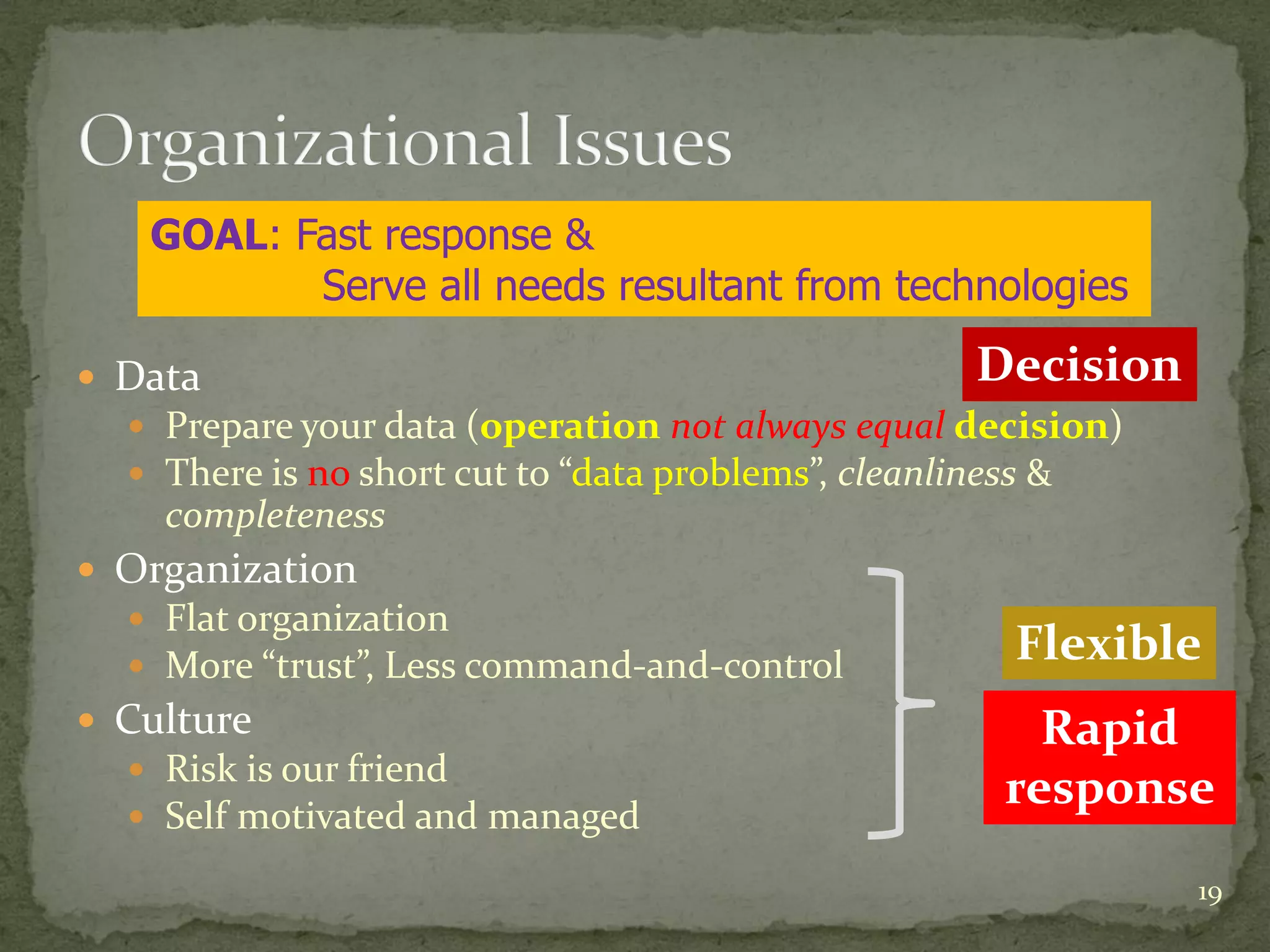  Data
Prepare your data (operation not always equal decision)
There is no short cut to “data problems”, cleanliness &
completeness
Organization
Flat organization
More “trust”, Less command-and-control
Culture
Risk is our friend
Self motivated and managed
19
GOAL: Fast response &
Serve all needs resultant from technologies
Rapid
response
Flexible
Decision