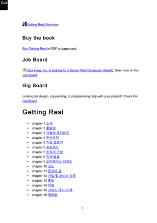 Getting Real Overview
Buy the book
Buy Getting Real in PDF or paperback.
Job Board
Click Here, Inc. is looking for a Senior Web Developer (Geek!). See more on the
Job Board.
Gig Board
Looking for design, copywriting, or programming help with your project? Check the
Gig Board.
Getting Real
• chapter 1 소개
• chapter 2 출발점
• chapter 3 가볍게 유지하기
• chapter 4 우선순위
• chapter 5 기능 고르기
• chapter 6 프로세스
• chapter 7 조직의 구성
• chapter 8 인재 발굴
• chapter 9 인터페이스 디자인
• chapter 10 코드
• chapter 11 문서와 글
• chapter 12 가입 및 서비스 요금
• chapter 13 홍보
• chapter 14 지원
• chapter 15 서비스 개시 이 후
• chapter 16 맺음말
1
 