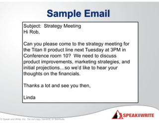 © Speak and Write, Inc. Do not copy, transmit, or distribute.
Sample Email
Subject: Strategy Meeting
Hi Rob,
!
Can you please come to the strategy meeting for
the Titan II product line next Tuesday at 3PM in
Conference room 10? We need to discuss
product improvements, marketing strategies, and
initial projections…so we’d like to hear your
thoughts on the financials.
!
Thanks a lot and see you then,
!
Linda
 