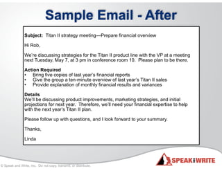 © Speak and Write, Inc. Do not copy, transmit, or distribute.
Sample Email - After
!
Subject: Titan II strategy meeting—Prepare financial overview
!
Hi Rob,
!
We’re discussing strategies for the Titan II product line with the VP at a meeting
next Tuesday, May 7, at 3 pm in conference room 10. Please plan to be there.
!
Action Required
• Bring five copies of last year’s financial reports
• Give the group a ten-minute overview of last year’s Titan II sales
• Provide explanation of monthly financial results and variances
!
Details
We’ll be discussing product improvements, marketing strategies, and initial
projections for next year. Therefore, we’ll need your financial expertise to help
with the next year’s Titan II plan.
!
Please follow up with questions, and I look forward to your summary.
!
Thanks,
!
Linda
 