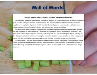 !
Design Specification: Centauri Systems Website Development
! The purpose of this design specification is to outline the design of the functionality required by Centauri Systems to
build the online video product demos into their website. The document is based on the functionality specification
supplied by the Application Engineers, which is signed by Centauri Systems. It addresses the architecture of the
design, issues and trade-offs related to design, cost estimates, and testing methodology.
The scope of the design covered in this specification begins with the user on the product webpage and ends with
the user completing the video and making a decision as to purchase the product or opt for more information. The
basic steps in the user process involve reviewing Centauri Systems four products on the product page, selecting the
link of the product that interests them, reviewing the information about the product as well as an online video product
demo, and, upon finishing the video, selecting whether to purchase the product or view more information.
The document is a high-level design created for the executive and product managers at Centauri systems and the
design engineers at Alpha Multimedia Company. Representatives of Centauri Systems will review the document to
confirm the design and Alpha Multimedia Co. engineers will use the document to create a detailed low-level design
document.
Wall of Words
 