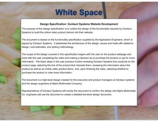 !
Design Specification: Centauri Systems Website Development
!The purpose of this design specification is to outline the design of the functionality required by Centauri
Systems to build the online video product demos into their website.
The document is based on the functionality specification supplied by the Application Engineers, which is
signed by Centauri Systems. It addresses the architecture of the design, issues and trade-offs related to
design, cost estimates, and testing methodology.
The scope of the design covered in this specification begins with the user on the product webpage and
ends with the user completing the video and making a decision as to purchase the product or opt for more
information. The basic steps in the user process involve reviewing Centauri Systems four products on the
product page, selecting the link of the product that interests them, reviewing the information about the
product as well as an online video product demo, and, upon finishing the video, selecting whether to
purchase the product or view more information.
The document is a high-level design created for the executive and product managers at Centauri systems
and the design engineers at Alpha Multimedia Company.
Representatives of Centauri Systems will review the document to confirm the design and Alpha Multimedia
Co. engineers will use the document to create a detailed low-level design document.
White Space
 
