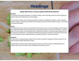 !Design Specification: Centauri Systems Website Development
!Purpose
The purpose of this design specification is to outline the design of the functionality required by Centauri Systems to
build the online video product demos into their website.
The document is based on the functionality specification supplied by the Application Engineers, which is signed by
Centauri Systems. It addresses the architecture of the design, issues and trade-offs related to design, cost estimates,
and testing methodology.
Scope
The scope of the design covered in this specification begins with the user on the product webpage and ends with the
user completing the video and making a decision as to purchase the product or opt for more information. The basic
steps in the user process involve reviewing Centauri Systems four products on the product page, selecting the link of
the product that interests them, reviewing the information about the product as well as an online video product demo,
and, upon finishing the video, selecting whether to purchase the product or view more information.
!
Audience
The document is a high-level design created for the executive and product managers at Centauri systems and the
design engineers at Alpha Multimedia Company.
Representatives of Centauri Systems will review the document to confirm the design and Alpha Multimedia Co.
engineers will use the document to create a detailed low-level design document.
Headings
 