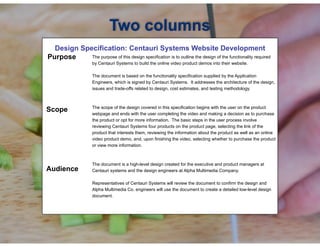 !
Design Specification: Centauri Systems Website Development
! The purpose of this design specification is to outline the design of the functionality required
by Centauri Systems to build the online video product demos into their website.
The document is based on the functionality specification supplied by the Application
Engineers, which is signed by Centauri Systems. It addresses the architecture of the design,
issues and trade-offs related to design, cost estimates, and testing methodology.
The scope of the design covered in this specification begins with the user on the product
webpage and ends with the user completing the video and making a decision as to purchase
the product or opt for more information. The basic steps in the user process involve
reviewing Centauri Systems four products on the product page, selecting the link of the
product that interests them, reviewing the information about the product as well as an online
video product demo, and, upon finishing the video, selecting whether to purchase the product
or view more information.
!
The document is a high-level design created for the executive and product managers at
Centauri systems and the design engineers at Alpha Multimedia Company.
Representatives of Centauri Systems will review the document to confirm the design and
Alpha Multimedia Co. engineers will use the document to create a detailed low-level design
document.
Two columns
Purpose
Scope
Audience
 